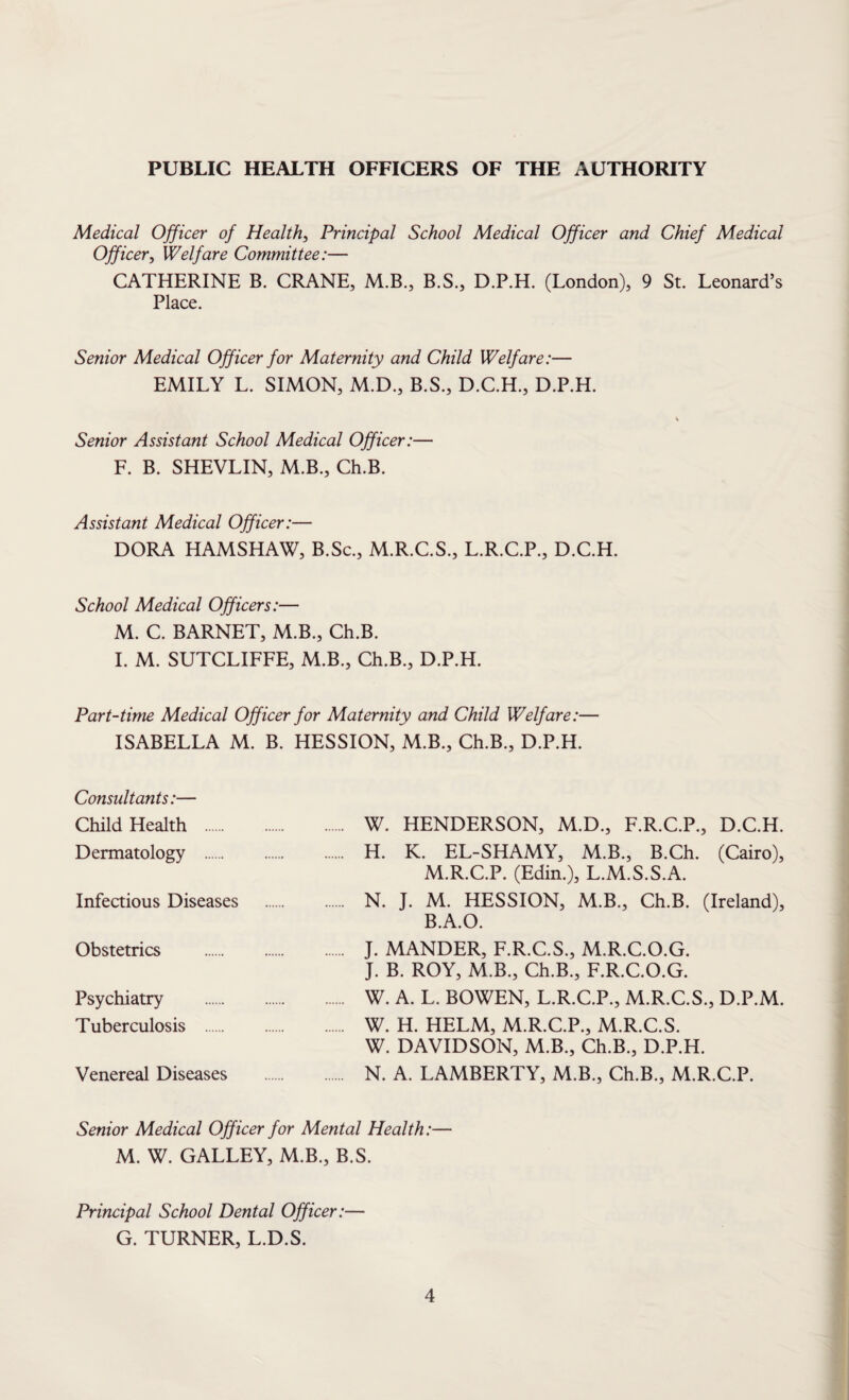 PUBLIC HEALTH OFFICERS OF THE AUTHORITY Medical Officer of Health, Principal School Medical Officer and Chief Medical Officer, Welfare Committee:— CATHERINE B. CRANE, M.B., B.S., D.P.H. (London), 9 St. Leonard’s Place. Senior Medical Officer for Maternity and Child Welfare:— EMILY L. SIMON, M.D., B.S., D.C.H., D.P.H. \ Senior Assistant School Medical Officer:— F. B. SHEVLIN, M.B., Ch.B. Assistant Medical Officer:— DORA HAMSHAW, B.Sc., M.R.C.S., L.R.C.P., D.C.H. School Medical Officers:— M. C. BARNET, M.B., Ch.B. I. M. SUTCLIFFE, M.B., Ch.B., D.P.H. Part-time Medical Officer for Maternity and Child Welfare:— ISABELLA M. B. HESSION, M.B., Ch.B., D.P.H. Consultants:— Child Health . W. HENDERSON, M.D., F.R.C.P., D.C.H. Dermatology . H. K. EL-SHAMY, M.B., B.Ch. (Cairo), M.R.C.P. (Edin.), L.M.S.S.A. Infectious Diseases . N. J. M. HESSION, M.B., Ch.B. (Ireland), B.A.O. Obstetrics . J. MANDER, F.R.C.S., M.R.C.O.G. J. B. ROY, M.B., Ch.B., F.R.C.O.G. Psychiatry . W. A. L. BOWEN, L.R.C.P., M.R.C.S., D.P.M. Tuberculosis . W. H. HELM, M.R.C.P., M.R.C.S. W. DAVIDSON, M.B., Ch.B., D.P.H. Venereal Diseases . N. A. LAMBERTY, M.B., Ch.B., M.R.C.P. Senior Medical Officer for Mental Health:— M. W. GALLEY, M.B., B.S. Principal School Dental Officer:— G. TURNER, L.D.S.