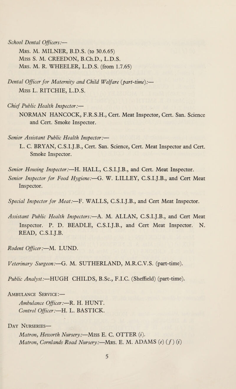 School Dental Officers:— Mrs. M. MILNER, B.D.S. (to 30.6.65) Miss S. M. CREEDON, B.Ch.D., L.D.S. Mrs. M. R. WHEELER, L.D.S. (from 1.7.65) Dental Officer for Maternity and Child Welfare {part-time):— Miss L. RITCHIE, L.D.S. Chief Public Health Inspector:— NORMAN HANCOCK, F.R.S.H., Cert. Meat Inspector, Cert. San. Science and Cert. Smoke Inspector. Senior Assistant Public Health Inspector:— L. C. BRYAN, C.S.I.J.B., Cert. San. Science, Cert. Meat Inspector and Cert. Smoke Inspector. Senior Housing Inspector:—H. HALL, C.S.I.J.B., and Cert. Meat Inspector. Senior Inspector for Food Hygiene:—G. W. LILLEY, C.S.I.J.B., and Cert Meat Inspector. Special Inspector for Meat:—F. WALLS, C.S.I.J.B., and Cert Meat Inspector. Assistant Public Health Inspectors:—A. M. ALLAN, C.S.I.J.B., and Cert Meat Inspector. P. D. BEADLE, C.S.I.J.B., and Cert Meat Inspector. N. READ, C.S.I.J.B. Rodent Officer:—M. LUND. Veterinary Surgeon:—G. M. SUTHERLAND, M.R.C.V.S. (part-time). Public Analyst:—HUGH CHILDS, B.Sc., F.I.C. (Sheffield) (part-time). Ambulance Service:— Ambulance Officer:—R. H. HUNT. Control Officer:—H. L. BASTICK. Day Nurseries— Matron, Heworth Nursery:—Miss E. C. OTTER (i). Matron, Cornlands Road Nursery:—Mrs. E. M. ADAMS {e) (/) (i)