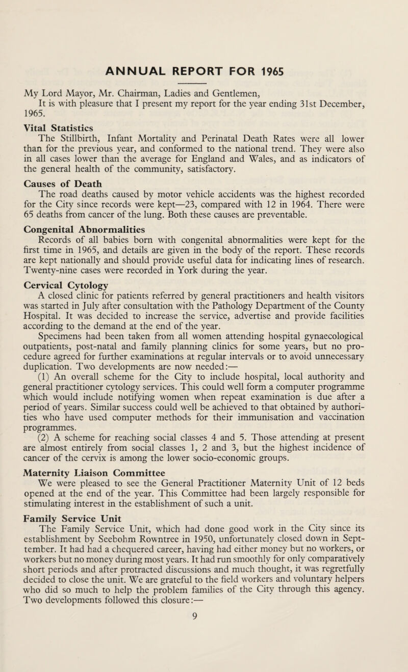 ANNUAL REPORT FOR 1965 My Lord Mayor, Mr. Chairman, Ladies and Gentlemen, It is with pleasure that I present my report for the year ending 31st December, 1965. Vital Statistics The Stillbirth, Infant Mortality and Perinatal Death Rates were all lower than for the previous year, and conformed to the national trend. They were also in all cases lower than the average for England and Wales, and as indicators of the general health of the community, satisfactory. Causes of Death The road deaths caused by motor vehicle accidents was the highest recorded for the City since records were kept—23, compared with 12 in 1964. There were 65 deaths from cancer of the lung. Both these causes are preventable. Congenital Abnormalities Records of all babies born with congenital abnormalities were kept for the first time in 1965, and details are given in the body of the report. These records are kept nationally and should provide useful data for indicating lines of research. Twenty-nine cases were recorded in York during the year. Cervical Cytology A closed clinic for patients referred by general practitioners and health visitors was started in July after consultation with the Pathology Department of the County Hospital. It was decided to increase the service, advertise and provide facilities according to the demand at the end of the year. Specimens had been taken from all women attending hospital gynaecological outpatients, post-natal and family planning clinics for some years, but no pro¬ cedure agreed for further examinations at regular intervals or to avoid unnecessary duplication. Two developments are now needed:— (1) An overall scheme for the City to include hospital, local authority and general practitioner cytology services. This could well form a computer programme which would include notifying women when repeat examination is due after a period of years. Similar success could well be achieved to that obtained by authori¬ ties who have used computer methods for their immunisation and vaccination programmes. (2) A scheme for reaching social classes 4 and 5. Those attending at present are almost entirely from social classes 1, 2 and 3, but the highest incidence of cancer of the cervix is among the lower socio-economic groups. Maternity Liaison Committee We were pleased to see the General Practitioner Maternity Unit of 12 beds opened at the end of the year. This Committee had been largely responsible for stimulating interest in the establishment of such a unit. Family Service Unit The Family Service Unit, which had done good work in the City since its establishment by Seebohm Rowntree in 1950, unfortunately closed down in Sept- tember. It had had a chequered career, having had either money but no workers, or workers but no money during most years. It had run smoothly for only comparatively short periods and after protracted discussions and much thought, it was regretfully decided to close the unit. We are grateful to the field workers and voluntary helpers who did so much to help the problem families of the City through this agency. Two developments followed this closure:—