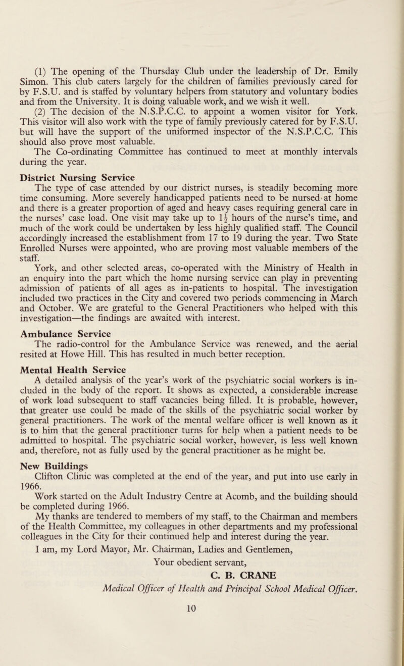 (1) The opening of the Thursday Club under the leadership of Dr. Emily Simon. This club caters largely for the children of families previously cared for by F.S.U. and is staffed by voluntary helpers from statutory and voluntary bodies and from the University. It is doing valuable work, and we wish it well. (2) The decision of the N.S.P.C.C. to appoint a women visitor for York. This visitor will also work with the type of family previously catered for by F.S.U. but will have the support of the uniformed inspector of the N.S.P.C.C. This should also prove most valuable. The Co-ordinating Committee has continued to meet at monthly intervals during the year. District Nursing Service The type of case attended by our district nurses, is steadily becoming more time consuming. More severely handicapped patients need to be nursed'at home and there is a greater proportion of aged and heavy cases requiring general care in the nurses’ case load. One visit may take up to \\ hours of the nurse’s time, and much of the work could be undertaken by less highly qualified staff. The Council accordingly increased the establishment from 17 to 19 during the year. Two State Enrolled Nurses were appointed, who are proving most valuable members of the staff. York, and other selected areas, co-operated with the Ministry of Health in an enquiry into the part which the home nursing service can play in preventing admission of patients of all ages as in-patients to hospital. The investigation included two practices in the City and covered two periods commencing in March and October. We are grateful to the General Practitioners who helped with this investigation—the findings are awaited with interest. Ambulance Service The radio-control for the Ambulance Service was renewed, and the aerial resited at Howe Hill. This has resulted in much better reception. Mental Health Service A detailed analysis of the year’s work of the psychiatric social workers is in¬ cluded in the body of the report. It shows as expected, a considerable increase of work load subsequent to staff vacancies being filled. It is probable, however, that greater use could be made of the skills of the psychiatric social worker by general practitioners. The work of the mental welfare officer is well known as it is to him that the general practitioner turns for help when a patient needs to be admitted to hospital. The psychiatric social worker, however, is less well known and, therefore, not as fully used by the general practitioner as he might be. New Buildings Clifton Clinic was completed at the end of the year, and put into use early in 1966. Work started on the Adult Industry Centre at Acomb, and the building should be completed during 1966. My thanks are tendered to members of my staff, to the Chairman and members of the Health Committee, my colleagues in other departments and my professional colleagues in the City for their continued help and interest during the year. I am, my Lord Mayor, Mr. Chairman, Ladies and Gentlemen, Your obedient servant, C. B. CRANE Medical Officer of Health and Principal School Medical Officer.