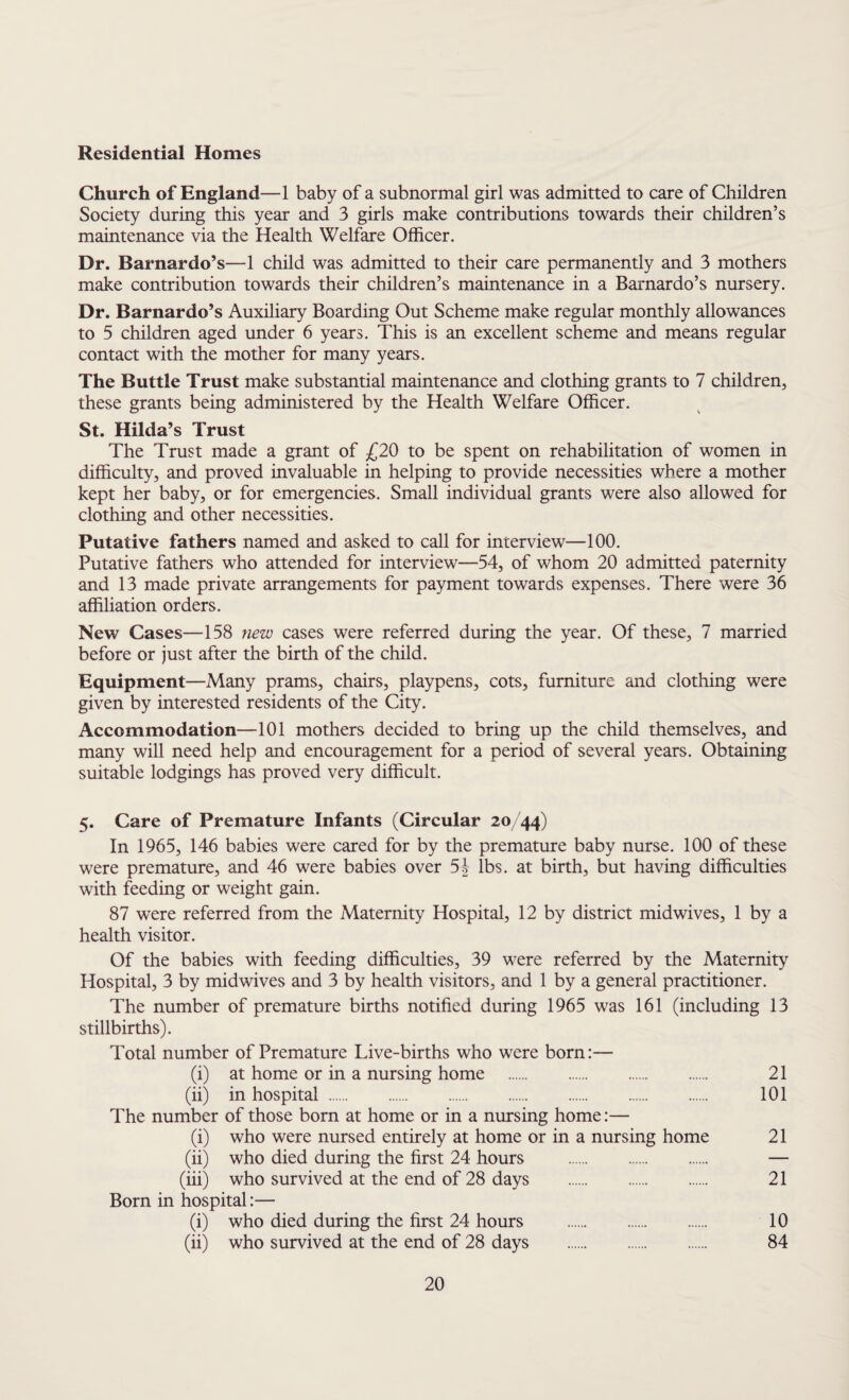 Residential Homes Church of England—1 baby of a subnormal girl was admitted to care of Children Society during this year and 3 girls make contributions towards their children’s maintenance via the Health Welfare Officer. Dr. Barnardo’s—1 child was admitted to their care permanently and 3 mothers make contribution towards their children’s maintenance in a Barnardo’s nursery. Dr. Barnardo’s Auxiliary Boarding Out Scheme make regular monthly allowances to 5 children aged under 6 years. This is an excellent scheme and means regular contact with the mother for many years. The Buttle Trust make substantial maintenance and clothing grants to 7 children, these grants being administered by the Health Welfare Officer. St. Hilda’s Trust The Trust made a grant of £20 to be spent on rehabilitation of women in difficulty, and proved invaluable in helping to provide necessities where a mother kept her baby, or for emergencies. Small individual grants were also allowed for clothing and other necessities. Putative fathers named and asked to call for interview—100. Putative fathers who attended for interview—54, of whom 20 admitted paternity and 13 made private arrangements for payment towards expenses. There were 36 affiliation orders. New Cases—158 new cases were referred during the year. Of these, 7 married before or just after the birth of the child. Equipment—Many prams, chairs, playpens, cots, furniture and clothing were given by interested residents of the City. Accommodation—101 mothers decided to bring up the child themselves, and many will need help and encouragement for a period of several years. Obtaining suitable lodgings has proved very difficult. 5. Care of Premature Infants (Circular 20/44) In 1965, 146 babies were cared for by the premature baby nurse. 100 of these were premature, and 46 were babies over 54 lbs. at birth, but having difficulties with feeding or weight gain. 87 were referred from the Maternity Hospital, 12 by district midwives, 1 by a health visitor. Of the babies with feeding difficulties, 39 were referred by the Maternity Hospital, 3 by midwives and 3 by health visitors, and 1 by a general practitioner. The number of premature births notified during 1965 was 161 (including 13 stillbirths). Total number of Premature Live-births who were born:— (i) at home or in a nursing home . 21 (ii) in hospital. 101 The number of those born at home or in a nursing home:— (i) who were nursed entirely at home or in a nursing home 21 (ii) who died during the first 24 hours . — (iii) who survived at the end of 28 days . 21 Born in hospital:— (i) who died during the first 24 hours . 10 (ii) who survived at the end of 28 days . 84