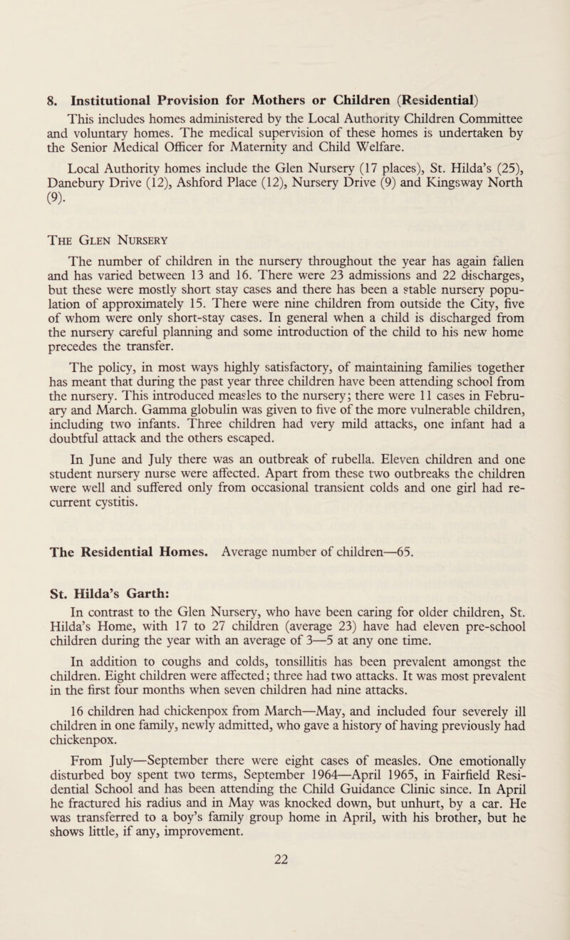 8. Institutional Provision for Mothers or Children (Residential) This includes homes administered by the Local Authority Children Committee and voluntary homes. The medical supervision of these homes is undertaken by the Senior Medical Officer for Maternity and Child Welfare. Local Authority homes include the Glen Nursery (17 places), St. Hilda’s (25), Danebury Drive (12), Ashford Place (12), Nursery Drive (9) and Kingsway North (9). The Glen Nursery The number of children in the nursery throughout the year has again fallen and has varied between 13 and 16. There were 23 admissions and 22 discharges, but these were mostly short stay cases and there has been a stable nursery popu¬ lation of approximately 15. There were nine children from outside the City, five of whom were only short-stay cases. In general when a child is discharged from the nursery careful planning and some introduction of the child to his new home precedes the transfer. The policy, in most ways highly satisfactory, of maintaining families together has meant that during the past year three children have been attending school from the nursery. This introduced measles to the nursery; there were 11 cases in Febru¬ ary and March. Gamma globulin was given to five of the more vulnerable children, including two infants. Three children had very mild attacks, one infant had a doubtful attack and the others escaped. In June and July there was an outbreak of rubella. Eleven children and one student nursery nurse were affected. Apart from these two outbreaks the children were well and suffered only from occasional transient colds and one girl had re¬ current cystitis. The Residential Homes. Average number of children—65. St. Hilda’s Garth: In contrast to the Glen Nursery, who have been caring for older children, St. Hilda’s Home, with 17 to 27 children (average 23) have had eleven pre-school children during the year with an average of 3—5 at any one time. In addition to coughs and colds, tonsillitis has been prevalent amongst the children. Eight children were affected; three had two attacks. It was most prevalent in the first four months when seven children had nine attacks. 16 children had chickenpox from March—May, and included four severely ill children in one family, newly admitted, who gave a history of having previously had chickenpox. From July—September there were eight cases of measles. One emotionally disturbed boy spent two terms, September 1964—April 1965, in Fairfield Resi¬ dential School and has been attending the Child Guidance Clinic since. In April he fractured his radius and in May was knocked down, but unhurt, by a car. He was transferred to a boy’s family group home in April, with his brother, but he shows little, if any, improvement.