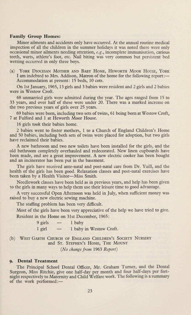Family Group Homes: Minor ailments and accidents only have occurred. At the annual routine medical inspection of all the children in the summer holidays it was noted there were only occasional minor ailments needing attention, e.g., incomplete immunisation, carious teeth, warts, athlete’s foot, etc. Nail biting was very common but persistent bed wetting occurred in only three boys. (a) York Diocesan Mother and Baby Home, Heworth Moor House, York 1 am indebted to Mrs. Addison, Matron of the home for the following report:— Accommodation at present: 15 beds, 10 cots. On 1st January, 1965, 13 girls and 3 babies were resident and 2 girls and 2 babies were in Westow Croft. 68 unmarried girls were admitted during the year. The ages ranged from 15 to 33 years, and over half of these were under 20. There was a marked increase on the two previous years of girls over 25 years. 69 babies were born, including two sets of twins, 61 being born at Westow Croft, 7 at Fulford and 1 at Heworth Moor House. 16 girls took their babies home, 2 babies went to foster mothers, 1 to a Church of England Children’s Home and 50 babies, including both sets of twins were placed for adoption, but two girls have reclaimed their babies. A new bathroom and two new toilets have been installed for the girls, and the old bathroom completely overhauled and redecorated. New linen cupboards have been made, and are a great improvement. A new electric cooker has been bought and an incinerator has been put in the basement. The girls have received ante-natal and post-natal care from Dr. Yuill, and the health of the girls has been good. Relaxation classes and post-natal exercises have been taken by a Health Visitor—Miss Smith. Needlework classes have been held as in previous years, and help has been given to the girls in many ways to help them use their leisure time to good advantage. A very successful Open Afternoon was held in July, when sufficient money was raised to buy a new electric sewing machine. The staffing problem has been very difficult. Most of the girls have been very appreciative of the help we have tried to give. Resident in the Home on 31st December, 1965: 9 girls — 1 baby 1 girl — 1 baby in Westow Croft. (b) West Garth Church of England Children’s Society Nursery and St. Stephen’s Home, The Mount (No change from 1963 Report) 9. Dental Treatment The Principal School Dental Officer, Mr. Graham Turner, and the Dental Surgeon, Miss Ritchie, give one half-day per month and four half-days per fort¬ night respectively to Maternity and Child Welfare work. The following is a summary of the work performed:—