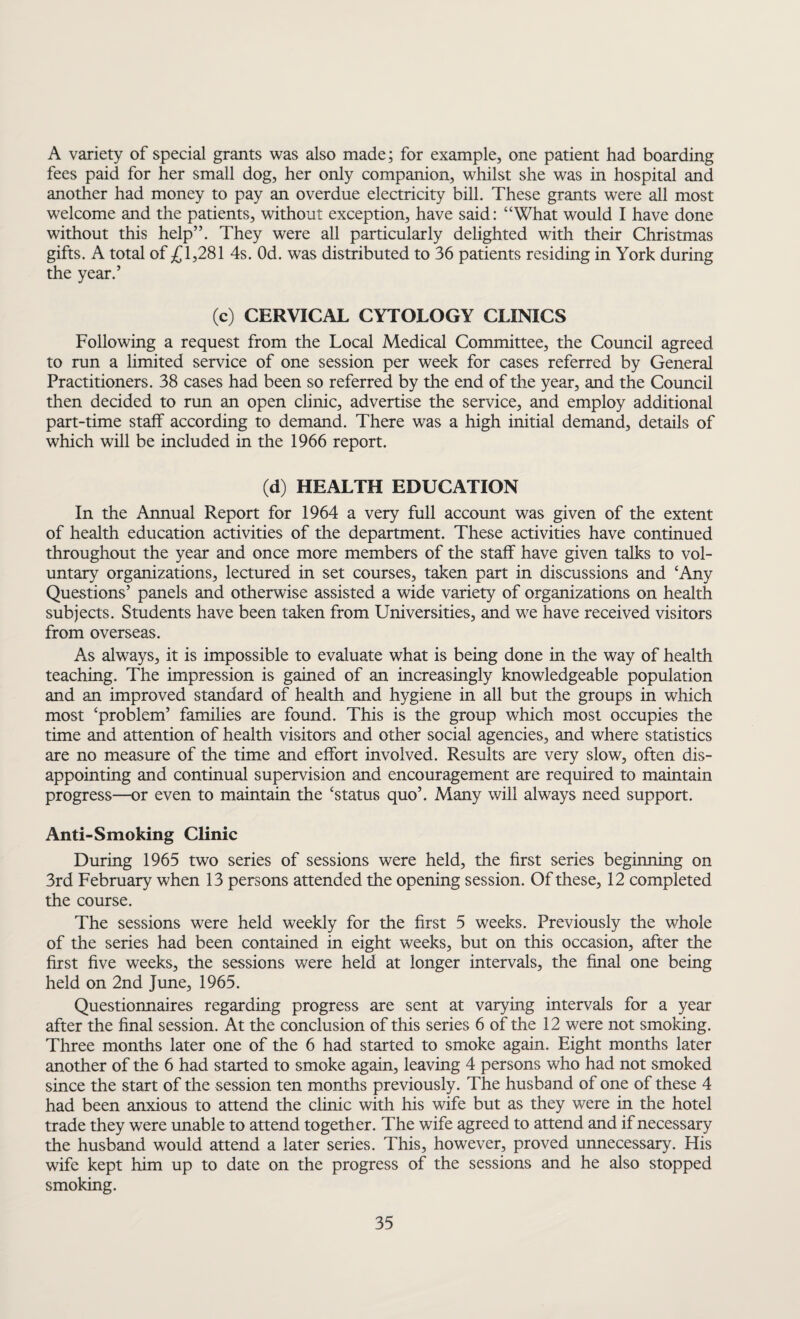 A variety of special grants was also made; for example, one patient had boarding fees paid for her small dog, her only companion, whilst she was in hospital and another had money to pay an overdue electricity bill. These grants were all most welcome and the patients, without exception, have said: “What would I have done without this help”. They were all particularly delighted with their Christmas gifts. A total of £1,281 4s. Od. was distributed to 36 patients residing in York during the year.’ (c) CERVICAL CYTOLOGY CLINICS Following a request from the Local Medical Committee, the Council agreed to run a limited service of one session per week for cases referred by General Practitioners. 38 cases had been so referred by the end of the year, and the Council then decided to run an open clinic, advertise the service, and employ additional part-time staff according to demand. There was a high initial demand, details of which will be included in the 1966 report. (d) HEALTH EDUCATION In the Annual Report for 1964 a very full account was given of the extent of health education activities of the department. These activities have continued throughout the year and once more members of the staff have given talks to vol¬ untary organizations, lectured in set courses, taken part in discussions and ‘Any Questions’ panels and otherwise assisted a wide variety of organizations on health subjects. Students have been taken from Universities, and we have received visitors from overseas. As always, it is impossible to evaluate what is being done in the way of health teaching. The impression is gained of an increasingly knowledgeable population and an improved standard of health and hygiene in all but the groups in which most ‘problem’ families are found. This is the group which most occupies the time and attention of health visitors and other social agencies, and where statistics are no measure of the time and effort involved. Results are very slow, often dis¬ appointing and continual supervision and encouragement are required to maintain progress—or even to maintain the ‘status quo’. Many will always need support. Anti-Smoking Clinic During 1965 two series of sessions were held, the first series beginning on 3rd February when 13 persons attended the opening session. Of these, 12 completed the course. The sessions were held weekly for the first 5 weeks. Previously the whole of the series had been contained in eight weeks, but on this occasion, after the first five weeks, the sessions were held at longer intervals, the final one being held on 2nd June, 1965. Questionnaires regarding progress are sent at varying intervals for a year after the final session. At the conclusion of this series 6 of the 12 were not smoking. Three months later one of the 6 had started to smoke again. Eight months later another of the 6 had started to smoke again, leaving 4 persons who had not smoked since the start of the session ten months previously. The husband of one of these 4 had been anxious to attend the clinic with his wife but as they were in the hotel trade they were unable to attend together. The wife agreed to attend and if necessary the husband would attend a later series. This, however, proved unnecessary. His wife kept him up to date on the progress of the sessions and he also stopped smoking.