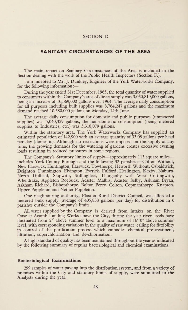 SANITARY CIRCUMSTANCES OF THE AREA The main report on Sanitary Circumstances of the Area is included in the Section dealing with the work of the Public Health Inspectors (Section F.). I am indebted to Mr. J. Dunkley, Engineer of the York Waterworks Company, for the following information:— During the year ended 31st December, 1965, the total quantity of water supplied to consumers within the Company’s area of direct supply was 3,050,819,000 gallons, being an increase of 10,569,000 gallons over 1964. The average daily consumption for all purposes including bulk supplies was 8,764,247 gallons and the maximum demand reached 10,580,000 gallons on Monday, 14th June. The average daily consumption for domestic and public purposes (unmetered supplies) was 5,040,329 gallons, the non-domestic consumption (being metered supplies to Industries, etc.) was 3,318,079 gallons. Within the statutory area, The York Waterworks Company has supplied an estimated population of 142,900 with an average quantity of 33.08 gallons per head per day (domestic). Although no restrictions were imposed on the supply at any time, the growing demands for the watering of gardens creates excessive evening loads resulting in reduced pressures in some regions. The Company’s Statutory limits of supply—approximately 113 square miles— includes York County Borough and the following 32 parishes:—Clifton Without, New Earswick, Huntington, Earswick, Towthorpe, Heworth Without, Osbaldwick, Deighton, Dunnington, Elvington, Escrick, Fulford, Heslington, Kexby, Nabum, North Duffield, Skip with, Stillingfleet, Thorganby with West Cottingwith, Wheldrake, Appleton Roebuck, Acaster Malbis, Acaster Selby, Askham Bryan, Askham Richard, Bishopthorpe, Bolton Percy, Colton, Copmanthorpe, Knapton, Upper Poppleton and Nether Poppleton. One neighbouring authority, Flaxton Rural District Council, was afforded a metered bulk supply (average of 405,838 gallons per day) for distribution in 6 parishes outside the Company’s limits. All water supplied by the Company is derived from intakes on the River Ouse at Acomb Landing Works above the City, during the year river levels have fluctuated from 2 above summer level to a maximum of 16' 0 above summer level, with corresponding variations in the quality of raw water, calling for flexibility in control of the purification process which embodies chemical pre-treatment, filtration, superchlorination and de-chlorination. A high standard of quality has been maintained throughout the year as indicated by the following summary of regular bacteriological and chemical examinations. Bacteriological Examinations 299 samples of water passing into the distribution system, and from a variety of premises within the City and statutory limits of supply, were submitted to the Analysts during the year.