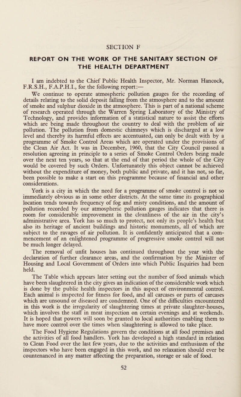 REPORT ON THE WORK OF THE SANITARY SECTION OF THE HEALTH DEPARTMENT I am indebted to the Chief Public Health Inspector, Mr. Norman Hancock, F.R.S.H., F.A.P.H.I., for the following report:— We continue to operate atmospheric pollution gauges for the recording of details relating to the solid deposit falling from the atmosphere and to the amount of smoke and sulphur dioxide in the atmosphere. This is part of a national scheme of research operated through the Warren Spring Laboratory of the Ministry of Technology, and provides information of a statistical nature to assist the efforts which are being made throughout the country to deal with the problem of air pollution. The pollution from domestic chimneys which is discharged at a low level and thereby its harmful effects are accentuated, can only be dealt with by a programme of Smoke Control Areas which are operated under the provisions of the Clean Air Act. It was in December, 1960, that the City Council passed a resolution agreeing in principle to a series of Smoke Control Orders being made over the next ten years, so that at the end of that period the whole of the City would be covered by such Orders. Unfortunately this object cannot be achieved without the expenditure of money, both public and private, and it has not, so far, been possible to make a start on this programme because of financial and other considerations. York is a city in which the need for a programme of smoke control is not so immediately obvious as in some other districts. At the same time its geographical location tends towards frequency of fog and misty conditions, and the amount of pollution recorded by our atmospheric pollution gauges indicates that there is room for considerable improvement in the cleanliness of the air in the city’s administrative area. York has so much to protect, not only its people’s health but also its heritage of ancient buildings and historic monuments, all of which are subject to the ravages of air pollution. It is confidently anticipated that a com¬ mencement of an enlightened programme of progressive smoke control will not be much longer delayed. The removal of unfit houses has continued throughout the year with the declaration of further clearance areas, and the confirmation by the Minister of Housing and Local Government of Orders into which Public Inquiries had been held. The Table which appears later setting out the number of food animals which have been slaughtered in the city gives an indication of the considerable work which is done by the public health inspectors in this aspect of environmental control. Each animal is inspected for fitness for food, and all carcases or parts of carcases which are unsound or diseased are condemned. One of the difficulties encountered in this work is the irregularity of slaughtering times at private slaughter-houses, which involves the staff in meat inspection on certain evenings and at weekends. It is hoped that powers will soon be granted to local authorities enabling them to have more control over the times when slaughtering is allowed to take place. The Food Hygiene Regulations govern the conditions at all food premises and the activities of all food handlers. York has developed a high standard in relation to Clean Food over the last few years, due to the activities and enthusiasm of the inspectors who have been engaged in this work, and no relaxation should ever be countenanced in any matter affecting the preparation, storage or sale of food.