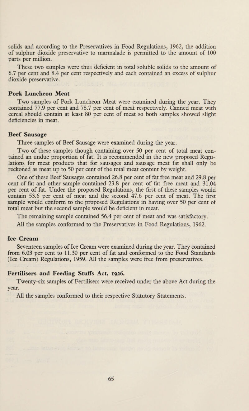 solids and according to the Preservatives in Food Regulations, 1962, the addition of sulphur dioxide preservative to marmalade is permitted to the amount of 100 parts per million. These two samples were thus deficient in total soluble solids to the amount of 6.7 per cent and 8.4 per cent respectively and each contained an excess of sulphur dioxide preservative. Pork Luncheon Meat Two samples of Pork Luncheon Meat were examined during the year. They contained 77.9 per cent and 78.7 per cent of meat respectively. Canned meat with cereal should contain at least 80 per cent of meat so both samples showed slight deficiencies in meat. Beef Sausage Three samples of Beef Sausage were examined during the year. Two of these samples though containing over 50 per cent of total meat con¬ tained an undue proportion of fat. It is recommended in the new proposed Regu¬ lations for meat products that for sausages and sausage meat fat shall only be reckoned as meat up to 50 per cent of the total meat content by weight. One of these Beef Sausages contained 26.8 per cent of fat free meat and 29.8 per cent of fat and other sample contained 23.8 per cent of fat free meat and 31.04 per cent of fat. Under the proposed Regulations, the first of these samples would contain 53.6 per cent of meat and the second 47.6 per cent of meat. The first sample would conform to the proposed Regulations in having over 50 per cent of total meat but the second sample would be deficient in meat. The remaining sample contained 56.4 per cent of meat and was satisfactory. All the samples conformed to the Preservatives in Food Regulations, 1962. Ice Cream Seventeen samples of Ice Cream were examined during the year. They contained from 6.03 per cent to 11.30 per cent of fat and conformed to the Food Standards (Ice Cream) Regulations, 1959. All the samples were free from preservatives. Fertilisers and Feeding Stuffs Act, 1926. Twenty-six samples of Fertilisers were received under the above Act during the year. All the samples conformed to their respective Statutory Statements.