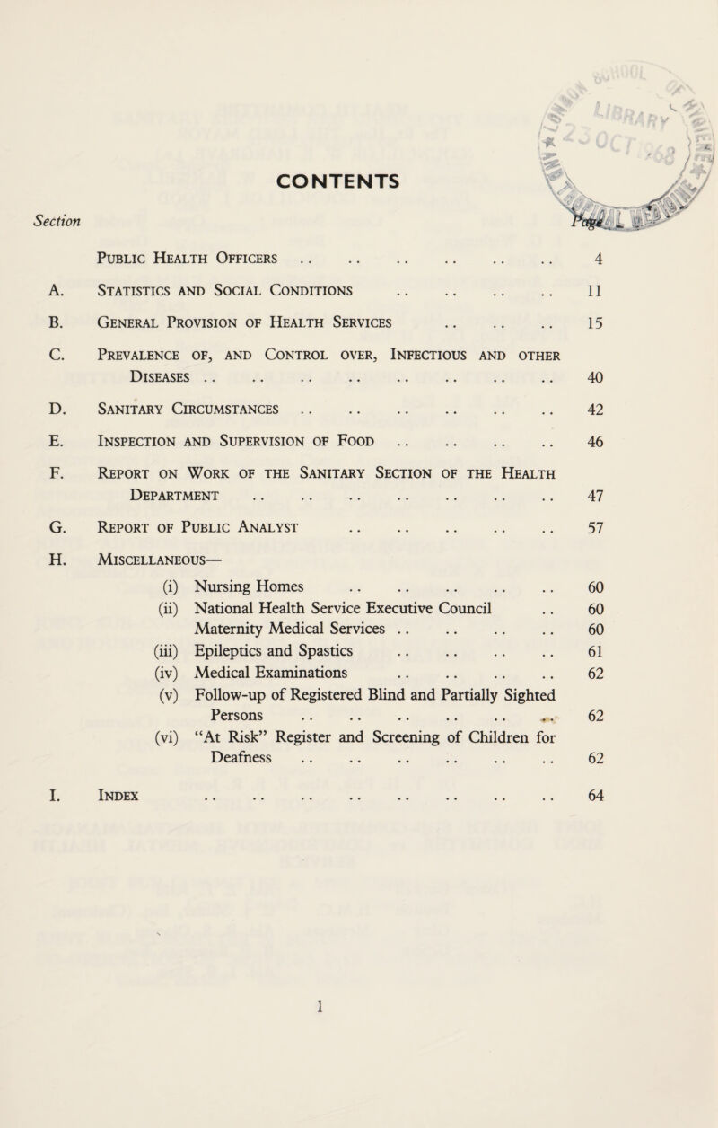 Section A. B. C. D. E. F. G. H. Public Health Officers. Statistics and Social Conditions . General Provision of Health Services . Prevalence of, and Control over, Infectious and other Diseases Sanitary Circumstances. Inspection and Supervision of Food. 4 11 15 40 42 46 Report on Work of the Sanitary Section of the Health Department . 47 Report of Public Analyst . 57 Miscellaneous— (i) Nursing Homes .. .. .. .. .. 60 (ii) National Health Service Executive Council .. 60 Maternity Medical Services .. .. .. .. 60 (hi) Epileptics and Spastics .. .. .. .. 61 (iv) Medical Examinations .. .. .. .. 62 (v) Follow-up of Registered Blind and Partially Sighted Persons .. .. .. .. .. 62 (vi) “At Risk” Register and Screening of Children for Deafness .. .. .. .. .. .. 62 I. Index 64