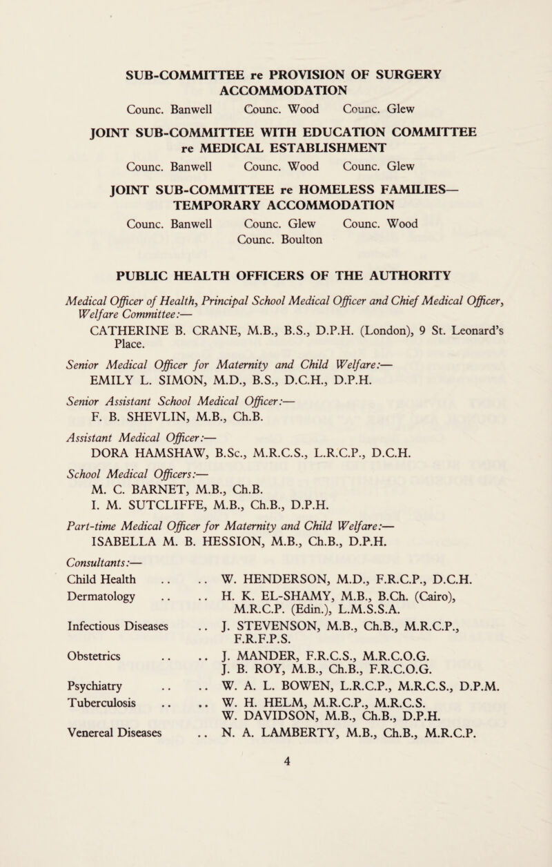 SUB-COMMITTEE re PROVISION OF SURGERY ACCOMMODATION Counc. Banwell Counc. Wood Counc. Glew JOINT SUB-COMMITTEE WITH EDUCATION COMMITTEE re MEDICAL ESTABLISHMENT Counc. Banwell Counc. Wood Counc. Glew JOINT SUB-COMMITTEE re HOMELESS FAMILIES— TEMPORARY ACCOMMODATION Counc. Banwell Counc. Glew Counc. Wood Counc. Boulton PUBLIC HEALTH OFFICERS OF THE AUTHORITY Medical Officer of Healthy Principal School Medical Officer and Chief Medical Officer, Welfare Committee:— CATHERINE B. CRANE, M.B., B.S., D.P.H. (London), 9 St. Leonard’s Place. Senior Medical Officer for Maternity and Child Welfare:— EMILY L. SIMON, M.D., B.S., D.C.H., D.P.H. Senior Assistant School Medical Officer:— F. B. SHEVLIN, M.B., Ch.B. Assistant Medical Officer:— DORA HAMSHAW, B.Sc., M.R.C.S., L.R.C.P., D.C.H. School Medical Officers:— M. C. BARNET, M.B., Ch.B. 1. M. SUTCLIFFE, M.B., Ch.B., D.P.H. Part-time Medical Officer for Maternity and Child Welfare:— ISABELLA M. B. HESSION, M.B., Ch.B., D.P.H. Consultants:— Child Health Dermatology Infectious Diseases Obstetrics Psychiatry Tuberculosis Venereal Diseases W. HENDERSON, M.D., F.R.C.P., D.C.H. H. K. EL-SHAMY, M.B., B.Ch. (Cairo), M.R.C.P. (Edin.), L.M.S.S.A. J. STEVENSON, M.B., Ch.B., M.R.C.P., F.R.F.P.S. J. MANDER, F.R.C.S., M.R.C.O.G. J. B. ROY, M.B., Ch.B., F.R.C.O.G. W. A. L. BOWEN, L.R.C.P., M.R.C.S., D.P.M. W. H. HELM, M.R.C.P., M.R.C.S. W. DAVIDSON, M.B., Ch.B., D.P.H. N. A. LAMBERTY, M.B., Ch.B., M.R.C.P.