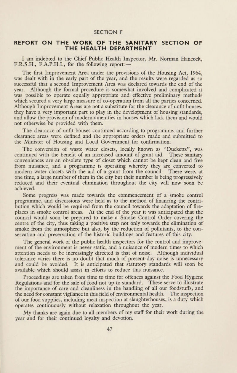 REPORT ON THE WORK OF THE SANITARY SECTION OF THE HEALTH DEPARTMENT I am indebted to the Chief Public Health Inspector, Mr. Norman Hancock, F.R.S.H., F.A.P.H.L, for the following report:— The first Improvement Area under the provisions of the Housing Act, 1964, was dealt with in the early part of the year, and the results were regarded as so successful that a second Improvement Area was declared towards the end of the year. Although the formal procedure is somewhat involved and complicated it was possible to operate equally appropriate and effective preliminary methods which secured a very large measure of co-operation from all the parties concerned. Although Improvement Areas are not a substitute for the clearance of unfit houses, they have a very important part to play in the development of housing standards, and allow the provision of modern amenities in houses which lack them and would not otherwise be provided with them. The clearance of unfit houses continued according to programme, and further clearance areas were defined and the appropriate orders made and submitted to the Minister of Housing and Local Government for confirmation. The conversion of waste water closets, locally known as “Ducketts”, was continued with the benefit of an increased amount of grant aid. These sanitary conveniences are an obsolete type of closet which cannot be kept clean and free from nuisance, and a programme is operating whereby they are converted to modern water closets with the aid of a grant from the council. There were, at one time, a large number of them in the city but their number is being progressively reduced and their eventual elimination throughout the city will now soon be achieved. Some progress was made towards the commencement of a smoke control programme, and discussions were held as to the method of financing the contri¬ bution which would be required from the council towards the adaptation of fire¬ places in smoke control areas. At the end of the year it was anticipated that the council would soon be prepared to make a Smoke Control Order covering the centre of the city, thus taking a positive step not only towards the elimination of smoke from the atmosphere but also, by the reduction of pollutants, to the con¬ servation and preservation of the historic buildings and features of this city. The general work of the public health inspectors for the control and improve¬ ment of the environment is never static, and a nuisance of modern times to which attention needs to be increasingly directed is that of noise. Although individual tolerance varies there is no doubt that much of present-day noise is unnecessary and could be avoided. It is anticipated that statutory standards will soon be available which should assist in efforts to reduce this nuisance. Proceedings are taken from time to time for offences against the Food Hygiene Regulations and for the sale of food not up to standard. These serve to illustrate the importance of care and cleanliness in the handling of all our foodstuffs, and the need for constant vigilance in this field of environmental health. The inspection of our food supplies, including meat inspection at slaughterhouses, is a duty which operates continuously without relaxation throughout the year. My thanks are again due to all members of my staff for their work during the year and for their continued loyalty and devotion.