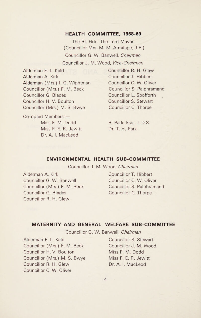 HEALTH COMMITTEE, 1968-69 The Rt. Hon. The Lord Mayor (Councillor Mrs. M. M. Armitage, J.P.) Councillor G. W. Banwell, Chairman Councillor J. M. Wood. Vice-Chairman Alderman E. L. Keld Alderman A. Kirk Alderman (Mrs.) I. G. Wightman Councillor (Mrs.) F. M. Beck Councillor G. Blades Councillor H. V. Boulton Councillor (Mrs.) M. S. Bwye Co-opted Members:— Miss F. M. Dodd Miss F. E. R. Jewitt Dr. A. I. MacLeod Councillor R. H. Glew Councillor T. Hibbert Councillor C. W. Oliver Councillor S. Palphramand Councillor L. Spofforth Councillor S. Stewart Councillor C. Thorpe R. Park, Esq., L.D.S. Dr. T. H. Park ENVIRONMENTAL HEALTH SUB-COMMITTEE Councillor J. Alderman A. Kirk Councillor G. W. Banwell Councillor (Mrs.) F. M. Beck Councillor G. Blades Councillor R. H. Glew M. Wood, Chairman Councillor T. Hibbert Councillor C. W. Oliver Councillor S. Palphramand Councillor C. Thorpe MATERNITY AND GENERAL WELFARE SUB-COMMITTEE Councillor G. W. Banwell, Chairman Alderman E. L. Keld Councillor (Mrs.) F. M. Beck Councillor H. V. Boulton Councillor (Mrs.) M. S. Bwye Councillor R. H. Glew Councillor C. W. Oliver Councillor S. Stewart Councillor J. M. Wood Miss F. M. Dodd Miss F. E. R. Jewitt Dr. A. I. MacLeod