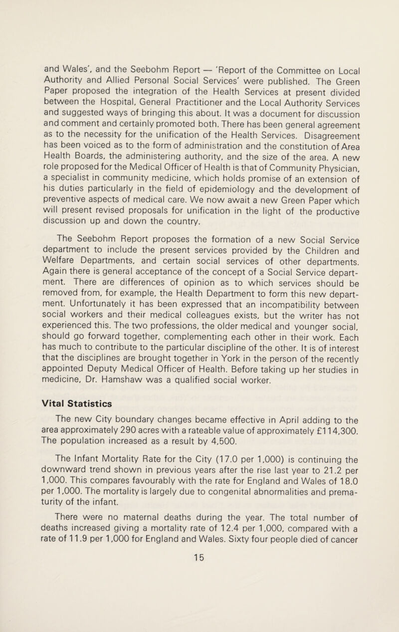 and Wales, and the Seebohm Report — 'Report of the Committee on Local Authority and Allied Personal Social Services' were published. The Green Paper proposed the integration of the Health Services at present divided between the Hospital, General Practitioner and the Local Authority Services and suggested ways of bringing this about. It was a document for discussion and comment and certainly promoted both. There has been general agreement as to the necessity for the unification of the Health Services. Disagreement has been voiced as to the form of administration and the constitution of Area Health Boards, the administering authority, and the size of the area. A new role proposed for the Medical Officer of Health is that of Community Physician, a specialist in community medicine, which holds promise of an extension of his duties particularly in the field of epidemiology and the development of preventive aspects of medical care. We now await a new Green Paper which will present revised proposals for unification in the light of the productive discussion up and down the country. The Seebohm Report proposes the formation of a new Social Service department to include the present services provided by the Children and Welfare Departments, and certain social services of other departments. Again there is general acceptance of the concept of a Social Service depart¬ ment. There are differences of opinion as to which services should be removed from, for example, the Health Department to form this new depart¬ ment. Unfortunately it has been expressed that an incompatibility between social workers and their medical colleagues exists, but the writer has not experienced this. The two professions, the older medical and younger social, should go forward together, complementing each other in their work. Each has much to contribute to the particular discipline of the other. It is of interest that the disciplines are brought together in York in the person of the recently appointed Deputy Medical Officer of Health. Before taking up her studies in medicine. Dr. Hamshaw was a qualified social worker. Vital Statistics The new City boundary changes became effective in April adding to the area approximately 290 acres with a rateable value of approximately £114,300. The population increased as a result by 4,500. The Infant Mortality Rate for the City (17.0 per 1,000) is continuing the downward trend shown in previous years after the rise last year to 21.2 per 1,000. This compares favourably with the rate for England and Wales of 18.0 per 1,000. The mortality is largely due to congenital abnormalities and prema¬ turity of the infant. There were no maternal deaths during the year. The total number of deaths increased giving a mortality rate of 12.4 per 1,000, compared with a rate of 11.9 per 1,000 for England and Wales. Sixty four people died of cancer