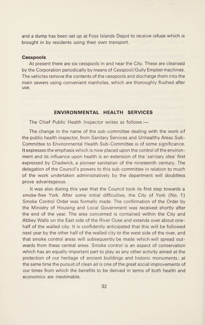 and a dump has been set up at Foss Islands Depot to receive refuse which is brought in by residents using their own transport. Cesspools At present there are six cesspools in and near the City. These are cleansed by the Corporation periodically by means of Cesspool/Gully Emptier machines. The vehicles remove the contents of the cesspools and discharge them into the main sewers using convenient manholes, which are thoroughly flushed after use. ENVIRONMENTAL HEALTH SERVICES The Chief Public Health Inspector writes as follows:— The change in the name of the sub-committee dealing with the work of the public health inspector, from Sanitary Services and Unhealthy Areas Sub- Committee to Environmental Health Sub-Committee is of some significance. It expresses the emphasis which is now placed upon the control of the environ¬ ment and its influence upon health is an extension of the 'sanitary idea' first expressed by Chadwick, a pioneer sanitarian of the nineteenth century. The delegation of the Council's powers to this sub-committee in relation to much of the work undertaken administratively by the department will doubtless prove advantageous. It was also during this year that the Council took its first step towards a smoke-free York. After some initial difficulties, the City of York (No. 1) Smoke Control Order was formally made. The confirmation of the Order by the Ministry of Housing and Local Government was received shortly after the end of the year. The area concerned is contained within the City and Abbey Walls on the East side of the River Ouse and extends over about one- half of the walled city. It is confidently anticipated that this will be followed next year by the other half of the walled city to the west side of the river, and that smoke control areas will subsequently be made which will spread out¬ wards from these central areas. Smoke control is an aspect of conservation which has an equally important part to play as any other activity aimed at the protection of our heritage of ancient buildings and historic monuments; at the same time the pursuit of clean air is one of the great social improvements of our times from which the benefits to be derived in terms of both health and economics are inestimable.