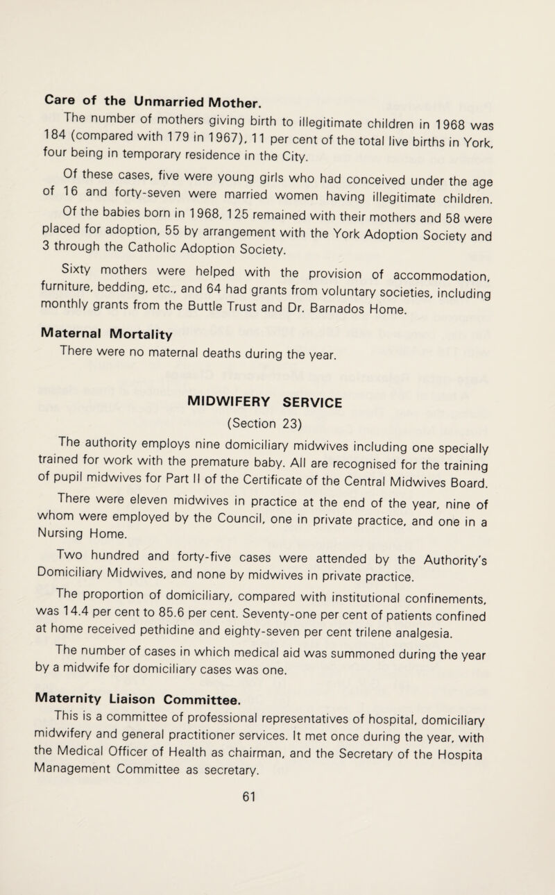 Care of the Unmarried Mother. The number of mothers giving birth to illegitimate children in 1968 was 184 (compared with 179 in 1 967), 11 per cent of the total live births in York, four being in temporary residence in the City. Of these cases, five were young girls who had conceived under the age of 16 and forty-seven were married women having illegitimate children. Of the babies born in 1 968, 125 remained with their mothers and 58 were placed for adoption, 55 by arrangement with the York Adoption Society and 3 through the Catholic Adoption Society. Sixty mothers were helped with the provision of accommodation, furniture, bedding, etc., and 64 had grants from voluntary societies, including monthly grants from the Buttle Trust and Dr. Barnados Home. Maternal Mortality There were no maternal deaths during the year. MIDWIFERY SERVICE (Section 23) The authority employs nine domiciliary midwives including one specially trained for work with the premature baby. All are recognised for the training of pupil midwives for Part II of the Certificate of the Central Midwives Board. There were eleven midwives in practice at the end of the year, nine of whom were employed by the Council, one in private practice, and one in a Nursing Home. Two hundred and forty-five cases were attended by the Authority's Domiciliary Midwives, and none by midwives in private practice. The proportion of domiciliary, compared with institutional confinements, was 14.4 per cent to 85.6 per cent. Seventy-one per cent of patients confined at home received pethidine and eighty-seven per cent trilene analgesia. The number of cases in which medical aid was summoned during the year by a midwife for domiciliary cases was one. Maternity Liaison Committee. This is a committee of professional representatives of hospital, domiciliary midwifery and general practitioner services. It met once during the year, with the Medical Officer of Health as chairman, and the Secretary of the Hospita Management Committee as secretary.