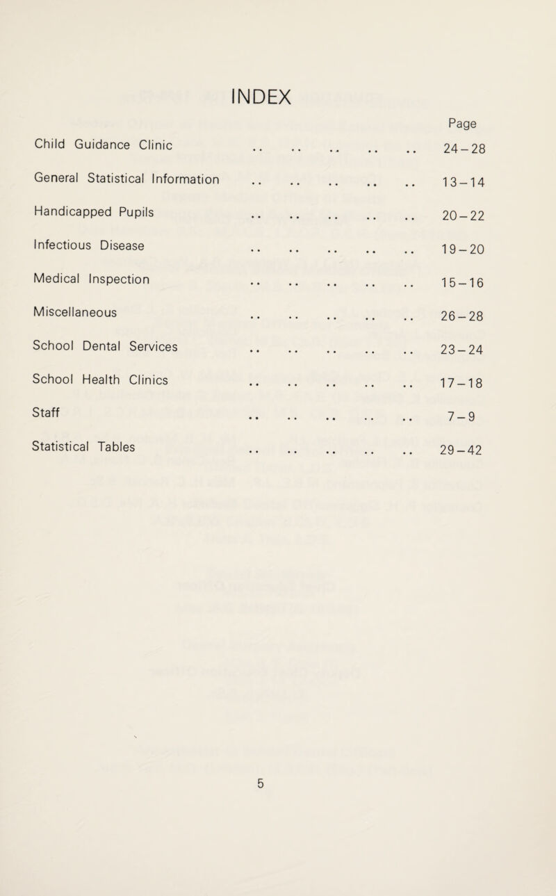 Child Guidance Clinic General Statistical Information Handicapped Pupils Infectious Disease Medical Inspection Miscellaneous School Dental Services School Health Clinics Staff .. . Statistical Tables Page 24-28 13-14 20-22 19-20 15-16 26-28 23-24 17-18 7-9 29-42
