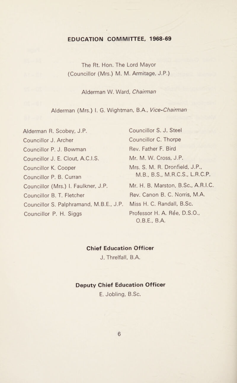 EDUCATION COMMITTEE, 1968-69 The Rt. Hon. The Lord Mayor (Councillor (Mrs.) M. M. Armitage, J.P.) Alderman W. Ward, Chairman Alderman (Mrs.) I. G. Wightman, B.A., Vice-Chairman Alderman R. Scobey, J.P. Councillor J. Archer Councillor P. J. Bowman Councillor J. E. Clout, A.C.I.S. Councillor K. Cooper Councillor P. B. Curran Councillor (Mrs.) I. Faulkner, J.P. Councillor B. T. Fletcher Councillor S. Palphramand, M.B.E., J.P. Councillor P. H. Siggs Councillor S. J. Steel Councillor C. Thorpe Rev. Father F. Bird Mr. M. W. Cross, J.P. Mrs. S. M. R. Dronfield, J.P., M.B., B.S., M.R.C.S., L.R.C.P. Mr. H. B. Marston, B.Sc., A.R.I.C. Rev. Canon B. C. Norris, M.A. Miss H. C. Randall, B.Sc. Professor H. A. Ree, D.S.O., O.B.E., B.A. Chief Education Officer J. Threlfall, B.A. Deputy Chief Education Officer E. Jobling, B.Sc.