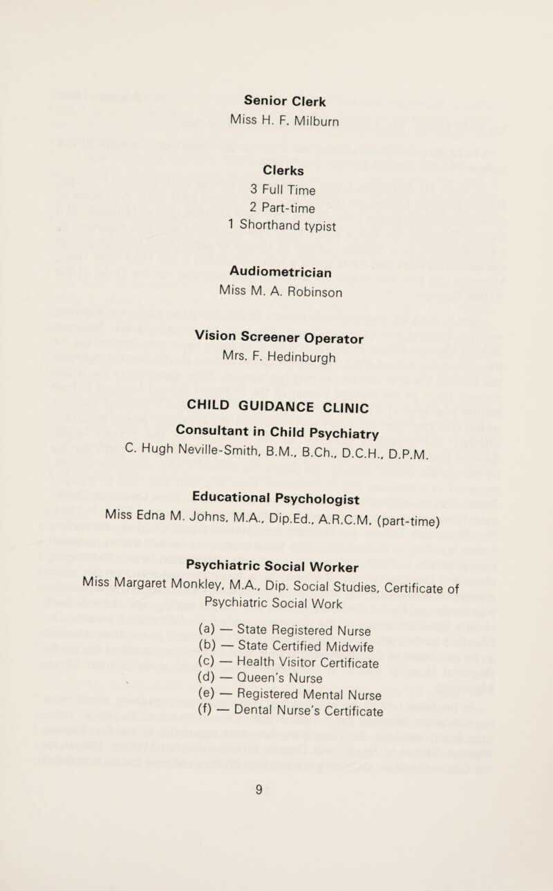 Senior Clerk Miss H. F. Milburn Clerks 3 Full Time 2 Part-time 1 Shorthand typist Audiometrician Miss M. A. Robinson Vision Screener Operator Mrs. F. Pledinburgh CHILD GUIDANCE CLINIC Consultant in Child Psychiatry C. Plugh Neville-Smith, B.M., B.Ch.r D.C.H., D.P.M. Educational Psychologist Miss Edna M. Johns. M.A., Dip.Ed.. A.R.C.M. (part-time) Psychiatric Social Worker Miss Margaret Monkley, M.A., Dip. Social Studies. Certificate of Psychiatric Social Work (a) — State Registered Nurse (b) — State Certified Midwife (c) — Fdealth Visitor Certificate (d) — Queen's Nurse (e) — Registered Mental Nurse (f) — Dental Nurse's Certificate