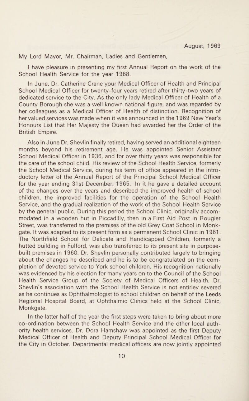 August, 1 969 My Lord Mayor, Mr. Chairman, Ladies and Gentlemen, I have pleasure in presenting my first Annual Report on the work of the School Health Service for the year 1968. In June, Dr. Catherine Crane your Medical Officer of Health and Principal School Medical Officer for twenty-four years retired after thirty-two years of dedicated service to the City. As the only lady Medical Officer of Health of a County Borough she was a well known national figure, and was regarded by her colleagues as a Medical Officer of Health of distinction. Recognition of her valued services was made when it was announced in the 1 969 New Year's Honours List that Her Majesty the Queen had awarded her the Order of the British Empire. Also in June Dr. Shevlin finally retired, having served an additional eighteen months beyond his retirement age. He was appointed Senior Assistant School Medical Officer in 1 936, and for over thirty years was responsible for the care of the school child. His review of the School Health Service, formerly the School Medical Service, during his term of office appeared in the intro¬ ductory letter of the Annual Report of the Principal School Medical Officer for the year ending 31st December, 1965. In it he gave a detailed account of the changes over the years and described the improved health of school children, the improved facilities for the operation of the School Health Service, and the gradual realization of the work of the School Health Service by the general public. During this period the School Clinic, originally accom¬ modated in a wooden hut in Piccadilly, then in a First Aid Post in Rougier Street, was transferred to the premises of the old Grey Coat School in Monk- gate. It was adapted to its present form as a permanent School Clinic in 1 961. The Northfield School for Delicate and Handicapped Children, formerly a hutted building in Fulford, was also transferred to its present site in purpose- built premises in 1960. Dr. Shevlin personally contributed largely to bringing about the changes he described and he is to be congratulated on the com¬ pletion of devoted service to York school children. His recognition nationally was evidenced by his election for many years on to the Council of the School Health Service Group of the Society of Medical Officers of Health. Dr. Shevlin's association with the School Health Service is not entirley severed as he continues as Ophthalmologist to school children on behalf of the Leeds Regional Hospital Board, at Ophthalmic Clinics held at the School Clinic, Monkgate. In the latter half of the year the first steps were taken to bring about more co-ordination between the School Health Service and the other local auth¬ ority health services. Dr. Dora Hamshaw was appointed as the first Deputy Medical Officer of Health and Deputy Principal School Medical Officer for the City in October. Departmental medical officers are now jointly appointed