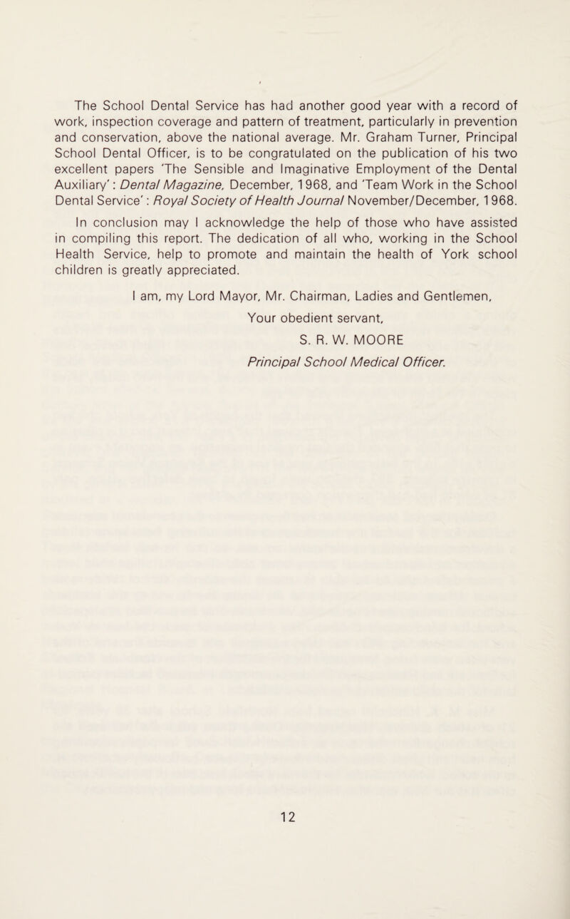 The School Dental Service has had another good year with a record of work, inspection coverage and pattern of treatment, particularly in prevention and conservation, above the national average. Mr. Graham Turner, Principal School Dental Officer, is to be congratulated on the publication of his two excellent papers The Sensible and Imaginative Employment of the Dental Auxiliary': Dental Magazine, December, 1 968, and Team Work in the School Dental Service': Royal Society of Health Journal November/December, 1 968. In conclusion may I acknowledge the help of those who have assisted in compiling this report. The dedication of all who, working in the School Health Service, help to promote and maintain the health of York school children is greatly appreciated. I am, my Lord Mayor, Mr. Chairman, Ladies and Gentlemen, Your obedient servant, S. R. W. MOORE Principal School Medical Officer.