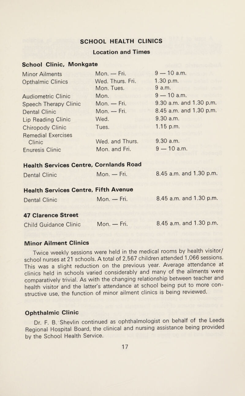 SCHOOL HEALTH CLINICS Location and Times School Clinic, Monkgate Minor Ailments Mon. — Fri. 9 — 10 a.m. Opthalmic Clinics Wed. Thurs. Fri. 1.30 p.m. Mon. Tues. 9 a.m. Audiometric Clinic Mon. 9 — 10 a.m. Speech Therapy Clinic Mon. — Fri. 9.30 a.m. and 1.30 p.m. Dental Clinic Mon. — Fri. 8.45 a.m. and 1.30 p.m. Lip Reading Clinic Wed. 9.30 a.m. Chiropody Clinic Tues. 1.1 5 p.m. Remedial Exercises Clinic Wed. and Thurs. 9.30 a.m. Enuresis Clinic Mon. and Fri. 9 — 10 a.m. Health Services Centre, Cornlands Road Dental Clinic Mon. — Fri. 8.45 a.m. and 1.30 p.m. Health Services Centre, Fifth Avenue Dental Clinic Mon. — Fri. 8.45 a.m. and 1.30 p.m. 47 Clarence Street Child Guidance Clinic Mon. — Fri. 8.45 a.m. and 1.30 p.m. Minor Ailment Clinics Twice weekly sessions were held in the medical rooms by health visitor/ school nurses at 21 schools. A total of 2,567 children attended 1,066 sessions. This was a slight reduction on the previous year. Average attendance at clinics held in schools varied considerably and many of the ailments were comparatively trivial. As with the changing relationship between teacher and health visitor and the latter's attendance at school being put to more con¬ structive use, the function of minor ailment clinics is being reviewed. Ophthalmic Clinic Dr. F. B.'Shevlin continued as ophthalmologist on behalf of the Leeds Regional Hospital Board, the clinical and nursing assistance being provided by the School Health Service.