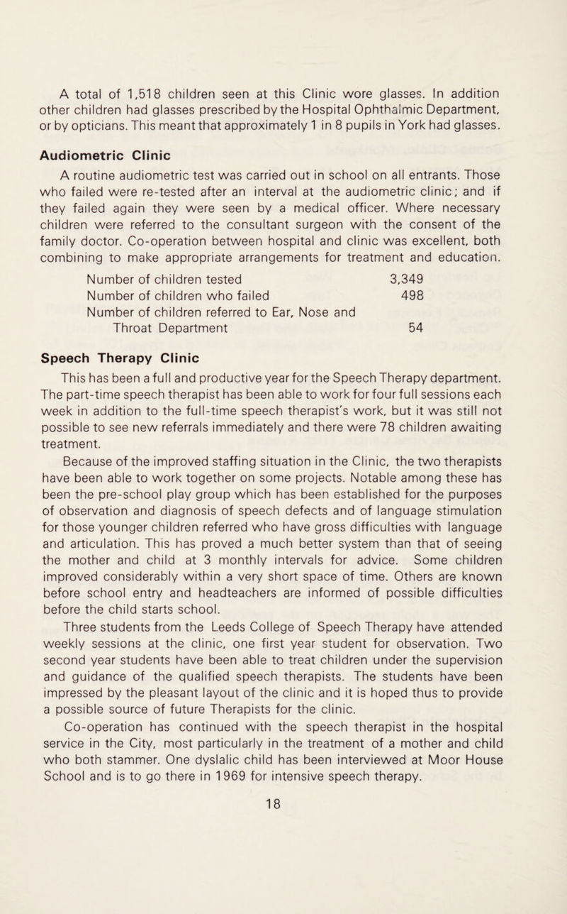 A total of 1,518 children seen at this Clinic wore glasses. In addition other children had glasses prescribed by the Hospital Ophthalmic Department, or by opticians. This meant that approximately 1 in 8 pupils in York had glasses. Audiometric Clinic A routine audiometric test was carried out in school on all entrants. Those who failed were re-tested after an interval at the audiometric clinic; and if they failed again they were seen by a medical officer. Where necessary children were referred to the consultant surgeon with the consent of the family doctor. Co-operation between hospital and clinic was excellent, both combining to make appropriate arrangements for treatment and education. Number of children tested 3,349 Number of children who failed 498 Number of children referred to Ear, Nose and Throat Department 54 Speech Therapy Clinic This has been a full and productive year for the Speech Therapy department. The part-time speech therapist has been able to workforfourfull sessions each week in addition to the full-time speech therapist's work, but it was still not possible to see new referrals immediately and there were 78 children awaiting treatment. Because of the improved staffing situation in the Clinic, the two therapists have been able to work together on some projects. Notable among these has been the pre-school play group which has been established for the purposes of observation and diagnosis of speech defects and of language stimulation for those younger children referred who have gross difficulties with language and articulation. This has proved a much better system than that of seeing the mother and child at 3 monthly intervals for advice. Some children improved considerably within a very short space of time. Others are known before school entry and headteachers are informed of possible difficulties before the child starts school. Three students from the Leeds College of Speech Therapy have attended weekly sessions at the clinic, one first year student for observation. Two second year students have been able to treat children under the supervision and guidance of the qualified speech therapists. The students have been impressed by the pleasant layout of the clinic and it is hoped thus to provide a possible source of future Therapists for the clinic. Co-operation has continued with the speech therapist in the hospital service in the City, most particularly in the treatment of a mother and child who both stammer. One dyslalic child has been interviewed at Moor House School and is to go there in 1969 for intensive speech therapy.