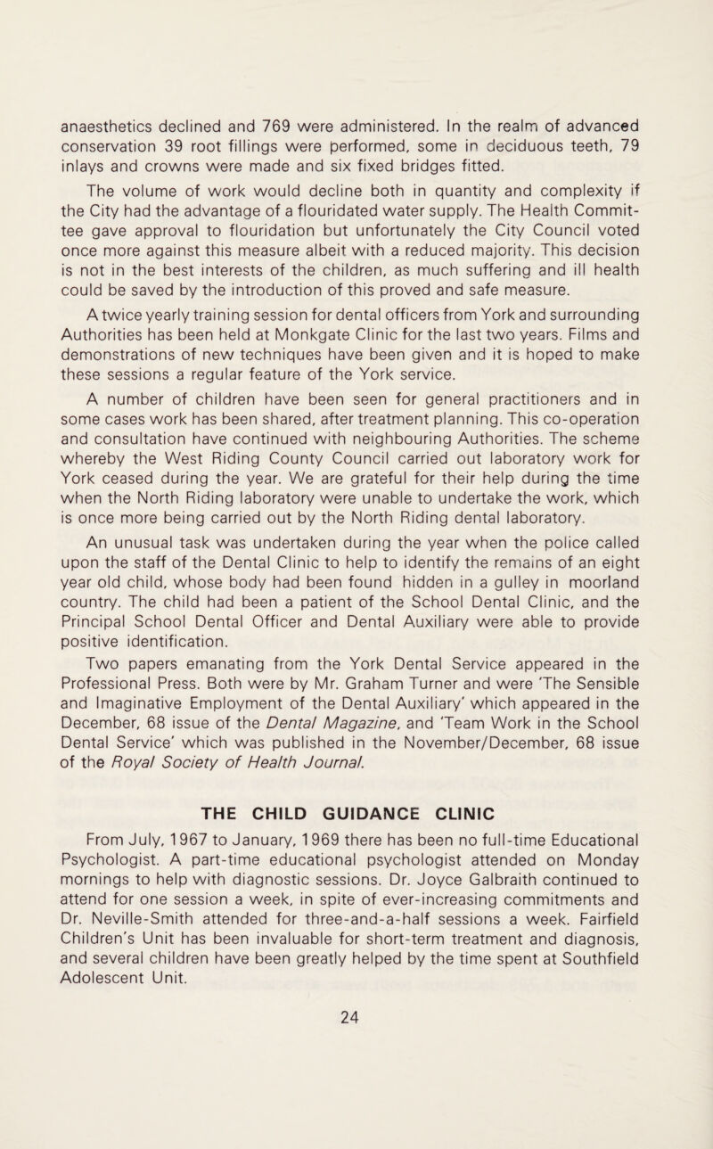 anaesthetics declined and 769 were administered. In the realm of advanced conservation 39 root fillings were performed, some in deciduous teeth, 79 inlays and crowns were made and six fixed bridges fitted. The volume of work would decline both in quantity and complexity if the City had the advantage of a flouridated water supply. The Health Commit¬ tee gave approval to flouridation but unfortunately the City Council voted once more against this measure albeit with a reduced majority. This decision is not in the best interests of the children, as much suffering and ill health could be saved by the introduction of this proved and safe measure. A twice yearly training session for dental officers from York and surrounding Authorities has been held at Monkgate Clinic for the last two years. Films and demonstrations of new techniques have been given and it is hoped to make these sessions a regular feature of the York service. A number of children have been seen for general practitioners and in some cases work has been shared, after treatment planning. This co-operation and consultation have continued with neighbouring Authorities. The scheme whereby the West Riding County Council carried out laboratory work for York ceased during the year. We are grateful for their help during the time when the North Riding laboratory were unable to undertake the work, which is once more being carried out by the North Riding dental laboratory. An unusual task was undertaken during the year when the police called upon the staff of the Dental Clinic to help to identify the remains of an eight year old child, whose body had been found hidden in a gulley in moorland country. The child had been a patient of the School Dental Clinic, and the Principal School Dental Officer and Dental Auxiliary were able to provide positive identification. Two papers emanating from the York Dental Service appeared in the Professional Press. Both were by Mr. Graham Turner and were The Sensible and Imaginative Employment of the Dental Auxiliary' which appeared in the December, 68 issue of the Dental Magazine, and Team Work in the School Dental Service' which was published in the November/December, 68 issue of the Royal Society of Health Journal. THE CHILD GUIDANCE CLINIC From July, 1 967 to January, 1 969 there has been no full-time Educational Psychologist. A part-time educational psychologist attended on Monday mornings to help with diagnostic sessions. Dr. Joyce Galbraith continued to attend for one session a week, in spite of ever-increasing commitments and Dr. Neville-Smith attended for three-and-a-half sessions a week. Fairfield Children's Unit has been invaluable for short-term treatment and diagnosis, and several children have been greatly helped by the time spent at Southfield Adolescent Unit.