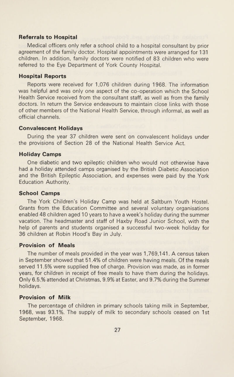 Referrals to Hospital Medical officers only refer a school child to a hospital consultant by prior agreement of the family doctor. Hospital appointments were arranged for 1 31 children. In addition, family doctors were notified of 83 children who were referred to the Eye Department of York County Hospital. Hospital Reports Reports were received for 1,076 children during 1968. The information was helpful and was only one aspect of the co-operation which the School Health Service received from the consultant staff, as well as from the family doctors. In return the Service endeavours to maintain close links with those of other members of the National Health Service, through informal, as well as official channels. Convalescent Holidays During the year 37 children were sent on convalescent holidays under the provisions of Section 28 of the National Health Service Act. Holiday Camps One diabetic and two epileptic children who would not otherwise have had a holiday attended camps organised by the British Diabetic Association and the British Epileptic Association, and expenses were paid by the York Education Authority. School Camps The York Children's Holiday Camp was held at Saltburn Youth Hostel. Grants from the Education Committee and several voluntary organisations enabled 48 children aged 10 years to have a week's holiday during the summer vacation. The headmaster and staff of Haxby Road Junior School, with the help of parents and students organised a successful two-week holiday for 36 children at Robin Hood's Bay in July. Provision of Meals The number of meals provided in the year was 1,769,141. A census taken in September showed that 51.4% of children were having meals. Of the meals served 11.5% were supplied free of charge. Provision was made, as in former years, for children in receipt of free meals to have them during the holidays. Only 6.5.% attended at Christmas, 9.9% at Easter, and 9.7% during the Summer holidays. Provision of Milk The percentage of children in primary schools taking milk in September, 1968, was 93.1%. The supply of milk to secondary schools ceased on 1st September, 1 968.