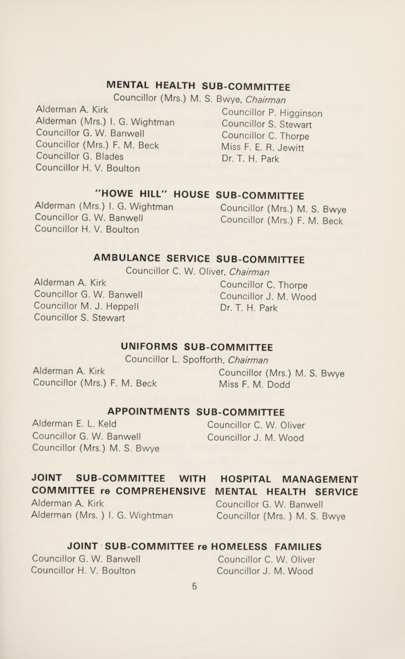 MENTAL HEALTH SUB-COMMITTEE Councillor (Mrs.) M. S. Bwye, Chdirmdn Alderman A. Kirk Alderman (Mrs.) I. G. Wightman Councillor G. W. Banwell Councillor (Mrs.) F. M. Beck Councillor G. Blades Councillor H. V. Boulton Councillor P. Higginson Councillor S. Stewart Councillor C. Thorpe Miss F. E. R. Jewitt Dr. T. H. Park HOWE HILL HOUSE SUB-COMMITTEE Alderman (Mrs.) I. G. Wightman Councillor (Mrs.) M. S. Bwye Councillor G. W. Banwell Councillor (Mrs.) F. M. Beck Councillor FI. V. Boulton AMBULANCE SERVICE SUB-COMMITTEE Councillor C. W. Oliver, Chairman Alderman A. Kirk Councillor C. Thorpe Councillor G. W. Banwell Councillor J. M. Wood Councillor M. J. FHeppelI Dr. T. FI. Park Councillor S. Stewart UNIFORMS SUB-COMMITTEE Councillor L. Spofforth, Chairman Alderman A. Kirk Councillor (Mrs.) M. S. Bwye Councillor (Mrs.) F. M. Beck Miss F. M. Dodd APPOINTMENTS SUB-COMMITTEE Alderman E. L. Keld Councillor C. W. Oliver Councillor G. W. Banwell Councillor J. M. Wood Councillor (Mrs.) M. S. Bwye JOINT SUB-COMMITTEE WITH HOSPITAL MANAGEMENT COMMITTEE re COMPREHENSIVE MENTAL HEALTH SERVICE Alderman A. Kirk Councillor G. W. Banwell Alderman (Mrs. ) I. G. Wightman Councillor (Mrs. ) M. S. Bwye JOINT SUB-COMMITTEE re HOMELESS FAMILIES Councillor G. W. Banwell Councillor C. W. Oliver Councillor H. V. Boulton Councillor J. M. Wood