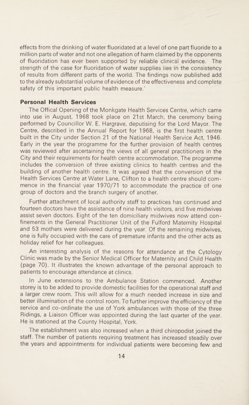 effects from the drinking of water fluoridated at a level of one part fluoride to a million parts of water and not one allegation of harm claimed by the opponents of fluoridation has ever been supported by reliable clinical evidence. The strength of the case for fluoridation of water supplies lies in the consistency of results from different parts of the world. The findings now published add to the already substantial volume of evidence of the effectiveness and complete safety of this important public health measure.' Personal Health Services The Offical Opening of the Monkgate Health Services Centre, which came into use in August, 1968 took place on 21st March, the ceremony being performed by Councillor W. E. Hargrave, deputising for the Lord Mayor. The Centre, described in the Annual Report for 1968, is the first health centre built in the City under Section 21 of the National Health Service Act, 1946. Early in the year the programme for the further provision of health centres was reviewed after ascertaining the views of all general practitioners in the City and their requirements for health centre accommodation. The programme includes the conversion of three existing clinics to health centres and the building of another health centre. It was agreed that the conversion of the Health Services Centre at Water Lane, Clifton to a health centre should com¬ mence in the financial year 1970/71 to accommodate the practice of one group of doctors and the branch surgery of another. Further attachment of local authority staff to practices has continued and fourteen doctors have the assistance of nine health visitors, and five midwives assist seven doctors. Eight of the ten domiciliary midwives now attend con¬ finements in the General Practitioner Unit of the Fulford Maternity Hospital and 53 mothers were delivered during the year. Of the remaining midwives, one is fully occupied with the care of premature infants and the other acts as holiday relief for her colleagues. An interesting analysis of the reasons for attendance at the Cytology Clinic was made by the Senior Medical Officer for Maternity and Child Health (page 70). It illustrates the known advantage of the personal approach to patients to encourage attendance at clinics. In June extensions to the Ambulance Station commenced. Another storey is to be added to provide domestic facilities for the operational staff and a larger crew room. This will allow for a much needed increase in size and better illumination of the control room. To further improve the efficiency of the service and co-ordinate the use of York ambulances with those of the three Ridings, a Liaison Officer was appointed during the last quarter of the year. He is stationed at the County Hospital, York. The establishment was also increased when a third chiropodist joined the staff. The number of patients requiring treatment has increased steadily over the years and appointments for individual patients were becoming few and