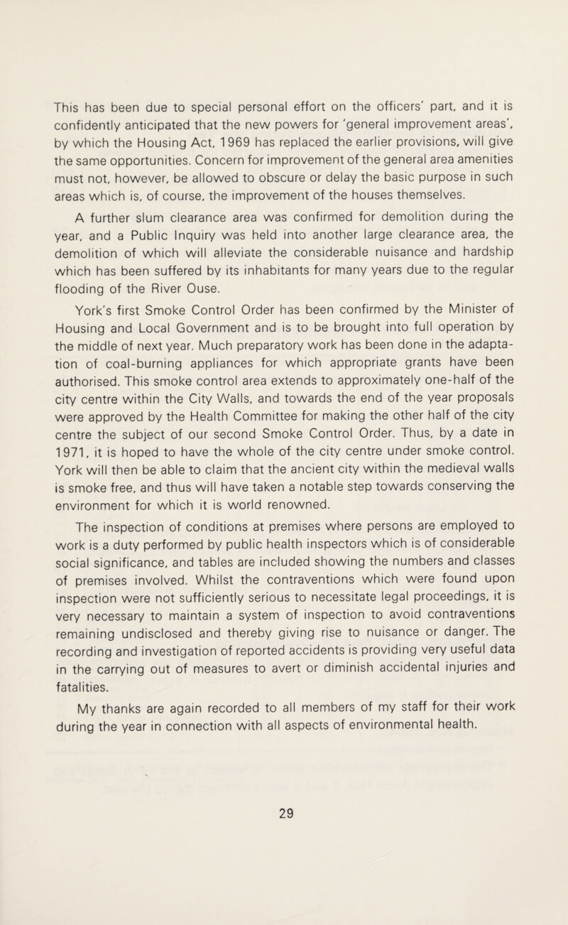 This has been due to special personal effort on the officers' part, and it is confidently anticipated that the new powers for 'general improvement areas', by which the Housing Act, 1 969 has replaced the earlier provisions, will give the same opportunities. Concern for improvement of the general area amenities must not, however, be allowed to obscure or delay the basic purpose in such areas which is, of course, the improvement of the houses themselves. A further slum clearance area was confirmed for demolition during the year, and a Public Inquiry was held into another large clearance area, the demolition of which will alleviate the considerable nuisance and hardship which has been suffered by its inhabitants for many years due to the regular flooding of the River Ouse. York's first Smoke Control Order has been confirmed by the Minister of Housing and Local Government and is to be brought into full operation by the middle of next year. Much preparatory work has been done in the adapta¬ tion of coal-burning appliances for which appropriate grants have been authorised. This smoke control area extends to approximately one-half of the city centre within the City Walls, and towards the end of the year proposals were approved by the Health Committee for making the other half of the city centre the subject of our second Smoke Control Order. Thus, by a date in 1971, it is hoped to have the whole of the city centre under smoke control. York will then be able to claim that the ancient city within the medieval walls is smoke free, and thus will have taken a notable step towards conserving the environment for which it is world renowned. The inspection of conditions at premises where persons are employed to work is a duty performed by public health inspectors which is of considerable social significance, and tables are included showing the numbers and classes of premises involved. Whilst the contraventions which were found upon inspection were not sufficiently serious to necessitate legal proceedings, it is very necessary to maintain a system of inspection to avoid contraventions remaining undisclosed and thereby giving rise to nuisance or danger. The recording and investigation of reported accidents is providing very useful data in the carrying out of measures to avert or diminish accidental injuries and fatalities. My thanks are again recorded to all members of my staff for their work during the year in connection with all aspects of environmental health.