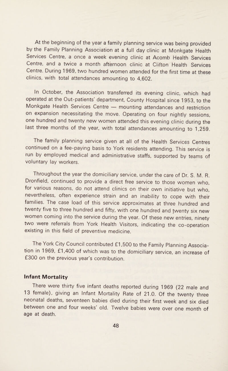 At the beginning of the year a family planning service was being provided by the Family Planning Association at a full day clinic at Monkgate Health Services Centre, a once a week evening clinic at Acomb Health Services Centre, and a twice a month afternoon clinic at Ciifton Health Services Centre. During 1 969, two hundred women attended for the first time at these clinics, with total attendances amounting to 4,602. In October, the Association transferred its evening clinic, which had operated at the Out-patients' department. County Hospital since 1 953, to the Monkgate Health Services Centre — mounting attendances and restriction on expansion necessitating the move. Operating on four nightly sessions, one hundred and twenty new women attended this evening clinic during the last three months of the year, with total attendances amounting to 1,259. The family planning service given at all of the Health Services Centres continued on a fee-paying basis to York residents attending. This service is run by employed medical and administrative staffs, supported by teams of voluntary lay workers. Throughout the year the domiciliary service, under the care of Dr. S. M. R. Dronfield, continued to provide a direct free service to those women who, for various reasons, do not attend clinics on their own initiative but who, nevertheless, often experience strain and an inability to cope with their families. The case load of this service approximates at three hundred and twenty five to three hundred and fifty, with one hundred and twenty six new women coming into the service during the year. Of these new entries, ninety two were referrals from York Health Visitors, indicating the co-operation existing in this field of preventive medicine. The York City Council contributed £1,500 to the Family Planning Associa¬ tion in 1969, £1,400 of which was to the domiciliary service, an increase of £300 on the previous year's contribution. Infant Mortality There were thirty five infant deaths reported during 1969 (22 male and 13 female), giving an Infant Mortality Rate of 21.0. Of the twenty three neonatal deaths, seventeen babies died during their first week and six died between one and four weeks old. Twelve babies were over one month of age at death.