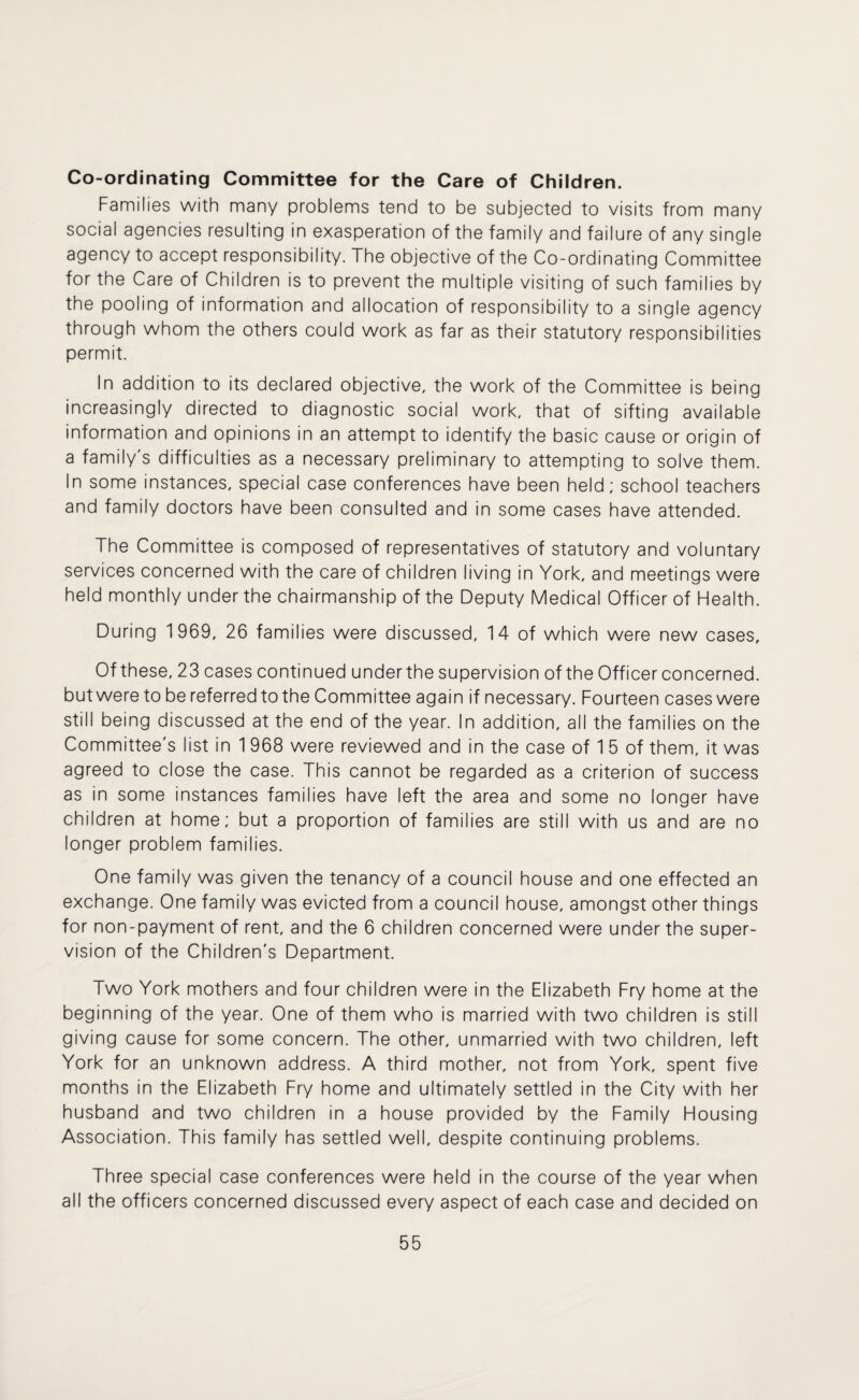 Co-ordinating Committee for the Care of Children. Families with many problems tend to be subjected to visits from many social agencies resulting in exasperation of the family and failure of any single agency to accept responsibility. The objective of the Co-ordinating Committee for the Care of Children is to prevent the multiple visiting of such families by the pooling of information and allocation of responsibility to a single agency through whom the others could work as far as their statutory responsibilities permit. In addition to its declared objective, the work of the Committee is being increasingly directed to diagnostic social work, that of sifting available information and opinions in an attempt to identify the basic cause or origin of a family's difficulties as a necessary preliminary to attempting to solve them. In some instances, special case conferences have been held; school teachers and family doctors have been consulted and in some cases have attended. The Committee is composed of representatives of statutory and voluntary services concerned with the care of children living in York, and meetings were held monthly under the chairmanship of the Deputy Medical Officer of Health. During 1969, 26 families were discussed, 14 of which were new cases. Of these, 23 cases continued underthe supervision of the Officer concerned, but were to be referred to the Committee again if necessary. Fourteen cases were still being discussed at the end of the year. In addition, all the families on the Committee's list in 1 968 were reviewed and in the case of 1 5 of them, it was agreed to close the case. This cannot be regarded as a criterion of success as in some instances families have left the area and some no longer have children at home; but a proportion of families are still with us and are no longer problem families. One family was given the tenancy of a council house and one effected an exchange. One family was evicted from a council house, amongst other things for non-payment of rent, and the 6 children concerned were under the super¬ vision of the Children's Department. Two York mothers and four children were in the Elizabeth Fry home at the beginning of the year. One of them who is married with two children is still giving cause for some concern. The other, unmarried with two children, left York for an unknown address. A third mother, not from York, spent five months in the Elizabeth Fry home and ultimately settled in the City with her husband and two children in a house provided by the Family Housing Association. This family has settled well, despite continuing problems. Three special case conferences were held in the course of the year when all the officers concerned discussed every aspect of each case and decided on