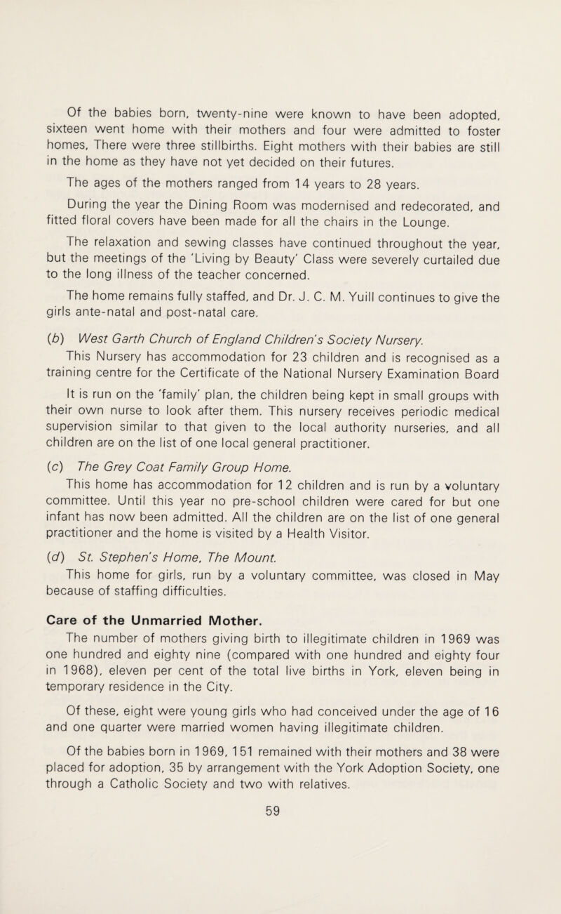 Of the babies born, twenty-nine were known to have been adopted, sixteen went home with their mothers and four were admitted to foster homes. There were three stillbirths. Eight mothers with their babies are still in the home as they have not yet decided on their futures. The ages of the mothers ranged from 14 years to 28 years. During the year the Dining Room was modernised and redecorated, and fitted floral covers have been made for all the chairs in the Lounge. The relaxation and sewing classes have continued throughout the year, but the meetings of the 'Living by Beauty' Class were severely curtailed due to the long illness of the teacher concerned. The home remains fully staffed, and Dr. J. C. M. Yuill continues to give the girls ante-natal and post-natal care. (b) West Garth Church of England Children's Society Nursery. This Nursery has accommodation for 23 children and is recognised as a training centre for the Certificate of the National Nursery Examination Board It is run on the 'family' plan, the children being kept in small groups with their own nurse to look after them. This nursery receives periodic medical supervision similar to that given to the local authority nurseries, and all children are on the list of one local general practitioner. (c) The Grey Coat Family Group Home. This home has accommodation for 12 children and is run by a voluntary committee. Until this year no pre-school children were cared for but one infant has now been admitted. All the children are on the list of one general practitioner and the home is visited by a Health Visitor. (V) St. Stephen's Home, The Mount. This home for girls, run by a voluntary committee, was closed in May because of staffing difficulties. Care of the Unmarried Mother. The number of mothers giving birth to illegitimate children in 1969 was one hundred and eighty nine (compared with one hundred and eighty four in 1968), eleven per cent of the total live births in York, eleven being in temporary residence in the City. Of these, eight were young girls who had conceived under the age of 1 6 and one quarter were married women having illegitimate children. Of the babies born in 1 969, 1 51 remained with their mothers and 38 were placed for adoptron, 35 by arrangement with the York Adoption Society, one through a Catholic Society and two with relatives.