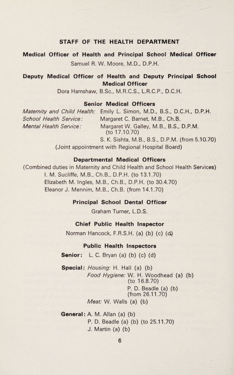 STAFF OF THE HEALTH DEPARTMENT Medical Officer of Health and Principal School Medical Officer Samuel R. W. Moore, M.D., D.P.H. Deputy Medical Officer of Health and Deputy Principal School Medical Officer Dora Hamshaw, B.Sc., M.R.C.S., L.R.C.P., D.C.H. Senior Medical Officers Maternity and Child Health: Emily L. Simon, M.D., B.S., D.C.H., D.P.H. School Health Service: Margaret C. Barnet, M.B., Ch.B. Mental Health Service: Margaret W. Galley, M.B., B.S., D.P.M. (to 17.10.70) S. K. Sishta, M.B., B.S., D.P.M. (from 5.10.70) (Joint appointment with Regional Hospital Board) Departmental Medical Officers (Combined duties in Maternity and Child Health and School Health Services) I. M. Sucliffe, M.B., Ch.B., D.P.H. (to 13.1.70) Elizabeth M. Ingles, M.B., Ch.B., D.P.H. (to 30.4.70) Eleanor J. Mennim, M.B., Ch.B. (from 14.1.70) Principal School Dental Officer Graham Turner. L.D.S. Chief Public Health Inspector Norman Hancock, F.R.S.H. (a) (b) (c) (d) Public Health Inspectors Senior: L. C. Bryan (a) (b) (c) (d) Special: Housing: H. Hall (a) (b) Food Hygiene: W. H. Woodhead (a) (b) (to 16.8.70) P. D. Beadle (a) (b) (from 26.11.70) Meat: W. Walls (a) (b) General: A. M. Allan (a) (b) P. D. Beadle (a) (b) (to 25.11.70) J. Martin (a) (b)