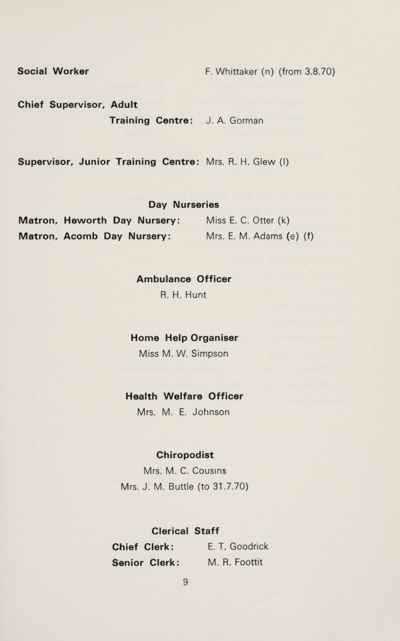 Social Worker F. Whittaker (n) (from 3.8.70) Chief Supervisor, Adult Training Centre: J. A. Gorman Supervisor, Junior Training Centre: Mrs. R. H. Glew (I) Day Nurseries Matron, Heworth Day Nursery: Miss E. C. Otter (k) Matron, Acomb Day Nursery: Mrs. E. M. Adams (e) (f) Ambulance Officer R. H. Hunt Home Help Organiser Miss M. W. Simpson Health Welfare Officer Mrs. M. E. Johnson Chiropodist Mrs. M. C. Cousins Mrs. J. M. Buttle (to 31.7.70) Clerical Staff Chief Clerk: E. T. Goodrick Senior Clerk: M. R. Foottit
