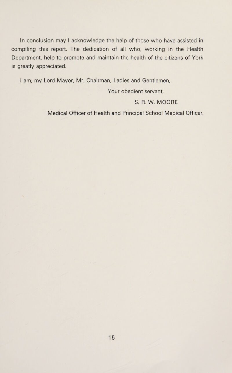 In conclusion may I acknowledge the help of those who have assisted in compiling this report. The dedication of all who, working in the Health Department, help to promote and maintain the health of the citizens of York is greatly appreciated. I am, my Lord Mayor, Mr. Chairman, Ladies and Gentlemen, Your obedient servant, S. R. W. MOORE Medical Officer of Health and Principal School Medical Officer.