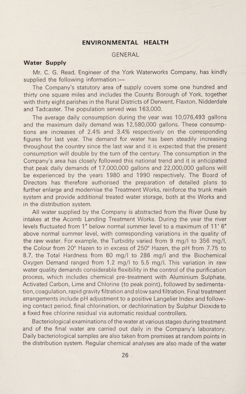 ENVIRONMENTAL HEALTH GENERAL Water Supply Mr. C. G. Read, Engineer of the York Waterworks Company, has kindly supplied the following information:— The Company's statutory area of supply covers some one hundred and thirty one square miles and includes the County Borough of York, together with thirty eight parishes in the Rural Districts of Derwent, Flaxton, Nidderdale and Tadcaster. The population served was 163,000. The average daily consumption during the year was 10,076,493 gallons and the maximum daily demand was 12,580,000 gallons. These consump¬ tions are increases of 2.4% and 3.4% respectively on the corresponding figures for last year. The demand for water has been steadily increasing throughout the country since the last war and it is expected that the present consumption will double by the turn of the century. The consumption in the Company's area has closely followed this national trend and it is anticipated that peak daily demands of 17,000,000 gallons and 22,000,000 gallons will be experienced by the years 1980 and 1990 respectively. The Board of Directors has therefore authorised the preparation of detailed plans to further enlarge and modernise the Treatment Works, reinforce the trunk main system and provide additional treated water storage, both at the Works and in the distribution system. All water supplied by the Company is abstracted from the River Ouse by intakes at the Acomb Landing Treatment Works. During the year the river levels fluctuated from 1 below normal summer level to a maximum of 11' 6 above normal summer level, with corresponding variations in the quality of the raw water. For example, the Turbidity varied from 9 mg/I to 356 mg/I, the Colour from 20° Hazen to in excess of 250° Flazen, the pH from 7.75 to 8.7, the Total Hardness from 60 mg/I to 286 mg/I and the Biochemical Oxygen Demand ranged from 1.2 mg/I to 5.5 mg/I. This variation in raw water quality demands considerable flexibility in the control of the purification process, which includes chemical pre-treatment with Aluminium Sulphate, Activated Carbon, Lime and Chlorine (to peak point), followed by sedimenta¬ tion, coagulation, rapid gravity filtration and slow sand filtration. Final treatment arrangements include pH adjustment to a positive Langelier Index and follow¬ ing contact period, final chlorination, or dechlorination by Sulphur Dioxide to a fixed free chlorine residual via automatic residual controllers. Bacteriological examinations of the water at various stages during treatment and of the final water are carried out daily in the Company's laboratory. Daily bacteriological samples are also taken from premises at random points in the distribution system. Regular chemical analyses are also made of the water