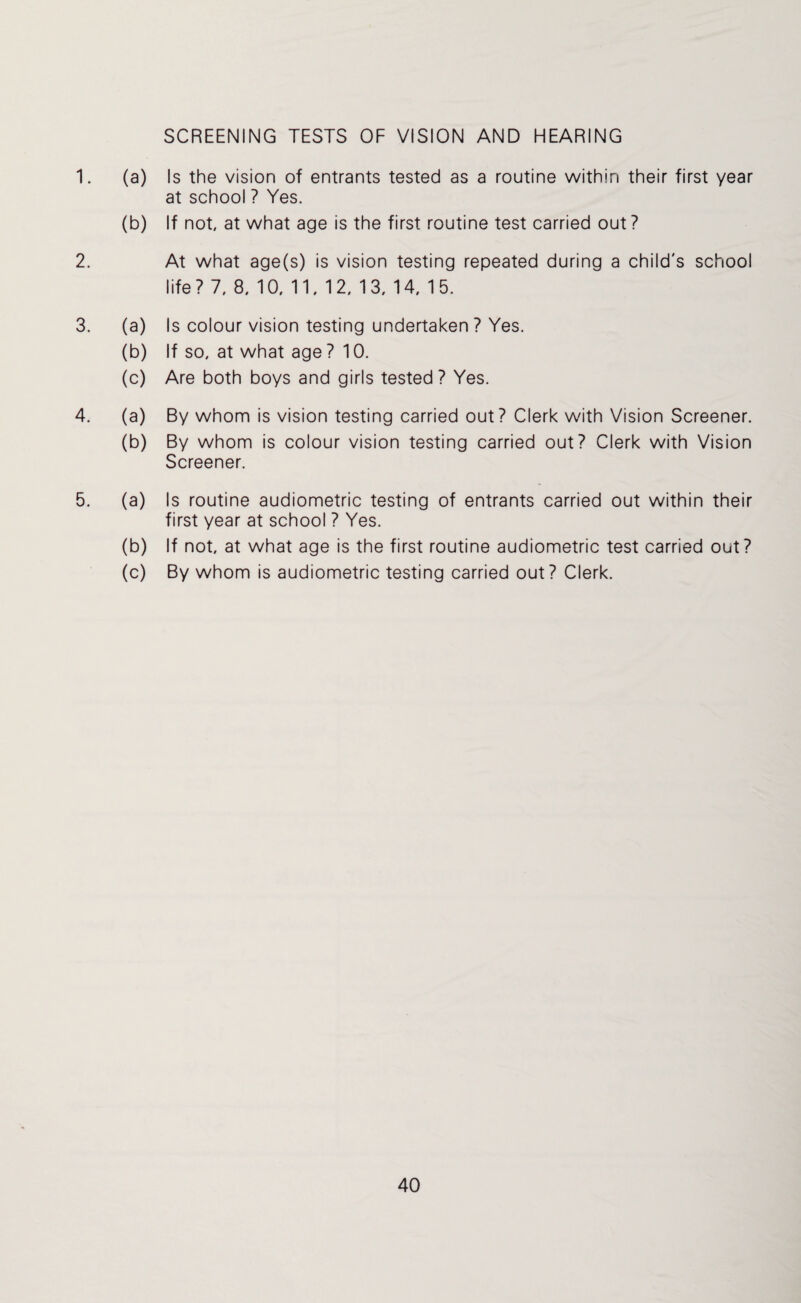 SCREENING TESTS OF VISION AND HEARING 1. (a) Is the vision of entrants tested as a routine within their first year at school ? Yes. (b) If not at what age is the first routine test carried out? 2. At what age(s) is vision testing repeated during a child's school life? 7, 8, 10, 11,12, 13, 14, 15. 3. (a) Is colour vision testing undertaken ? Yes. (b) If so, at what age? 10. (c) Are both boys and girls tested? Yes. 4. (a) By whom is vision testing carried out? Clerk with Vision Screener. (b) By whom is colour vision testing carried out? Clerk with Vision Screener. 5. (a) Is routine audiometric testing of entrants carried out within their first year at school ? Yes. (b) If not, at what age is the first routine audiometric test carried out? (c) By whom is audiometric testing carried out? Clerk.