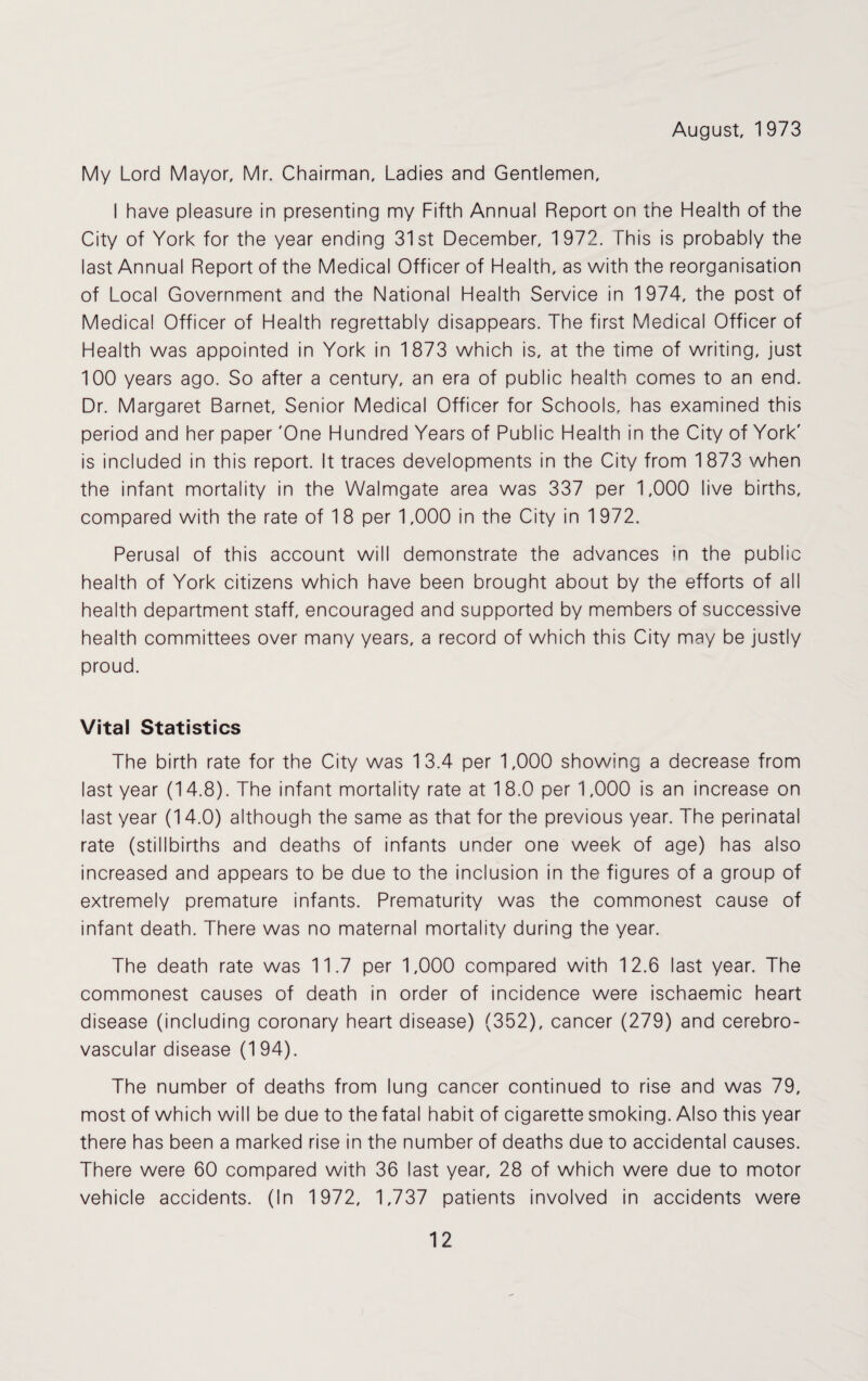 August, 1973 My Lord Mayor, Mr. Chairman, Ladies and Gentlemen, I have pleasure in presenting my Fifth Annual Report on the Health of the City of York for the year ending 31st December, 1972. This is probably the last Annual Report of the Medical Officer of Health, as with the reorganisation of Local Government and the National Health Service in 1974, the post of Medical Officer of Health regrettably disappears. The first Medical Officer of Health was appointed in York in 1873 which is, at the time of writing, just 100 years ago. So after a century, an era of public health comes to an end. Dr. Margaret Barnet, Senior Medical Officer for Schools, has examined this period and her paper 'One Hundred Years of Public Health in the City of York' is included in this report. It traces developments in the City from 1873 when the infant mortality in the Walmgate area was 337 per 1,000 live births, compared with the rate of 18 per 1,000 in the City in 1972. Perusal of this account will demonstrate the advances in the public health of York citizens which have been brought about by the efforts of all health department staff, encouraged and supported by members of successive health committees over many years, a record of which this City may be justly proud. Vital Statistics The birth rate for the City was 13.4 per 1,000 showing a decrease from last year (14.8). The infant mortality rate at 1 8.0 per 1,000 is an increase on last year (14.0) although the same as that for the previous year. The perinatal rate (stillbirths and deaths of infants under one week of age) has also increased and appears to be due to the inclusion in the figures of a group of extremely premature infants. Prematurity was the commonest cause of infant death. There was no maternal mortality during the year. The death rate was 11.7 per 1,000 compared with 12.6 last year. The commonest causes of death in order of incidence were ischaemic heart disease (including coronary heart disease) (352), cancer (279) and cerebro¬ vascular disease (194). The number of deaths from lung cancer continued to rise and was 79, most of which will be due to the fatal habit of cigarette smoking. Also this year there has been a marked rise in the number of deaths due to accidental causes. There were 60 compared with 36 last year, 28 of which were due to motor vehicle accidents. (In 1972, 1,737 patients involved in accidents were