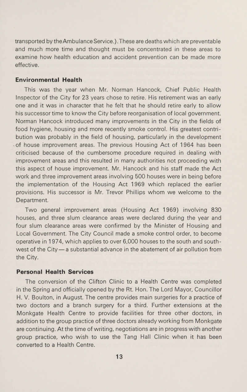 transported by theAmbulanceService.).These are deaths which are preventable and much more time and thought must be concentrated in these areas to examine how health education and accident prevention can be made more effective. Environmental Health This was the year when Mr. Norman Hancock, Chief Public Health Inspector of the City for 23 years chose to retire. His retirement was an early one and it was in character that he felt that he should retire early to allow his successor time to know the City before reorganisation of local government. Norman Hancock introduced many improvements in the City in the fields of food hygiene, housing and more recently smoke control. His greatest contri¬ bution was probably in the field of housing, particularly in the development -of house improvement areas. The previous Housing Act of 1964 has been criticised because of the cumbersome procedure required in dealing with improvement areas and this resulted in many authorities not proceeding with this aspect of house improvement. Mr. Hancock and his staff made the Act work and three improvement areas involving 500 houses were in being before the implementation of the Housing Act 1969 which replaced the earlier provisions. His successor is Mr. Trevor Phillips whom we welcome to the Department. Two general improvement areas (Housing Act 1969) involving 830 houses, and three slum clearance areas were declared during the year and four slum clearance areas were confirmed by the Minister of Housing and Local Government. The City Council made a smoke control order, to become operative in 1 974, which applies to over 6,000 houses to the south and south¬ west of the City — a substantial advance in the abatement of air pollution from the City. Personal Health Services The conversion of the Clifton Clinic to a Health Centre was completed in the Spring and officially opened by the Rt. Hon. The Lord Mayor, Councillor H. V. Boulton, in August. The centre provides main surgeries for a practice of two doctors and a branch surgery for a third. Further extensions at the Monkgate Health Centre to provide facilities for three other doctors, in addition to the group practice of three doctors already working from Monkgate are continuing. At the time of writing, negotiations are in progress with another group practice, who wish to use the Tang Hall Clinic when it has been converted to a Health Centre.