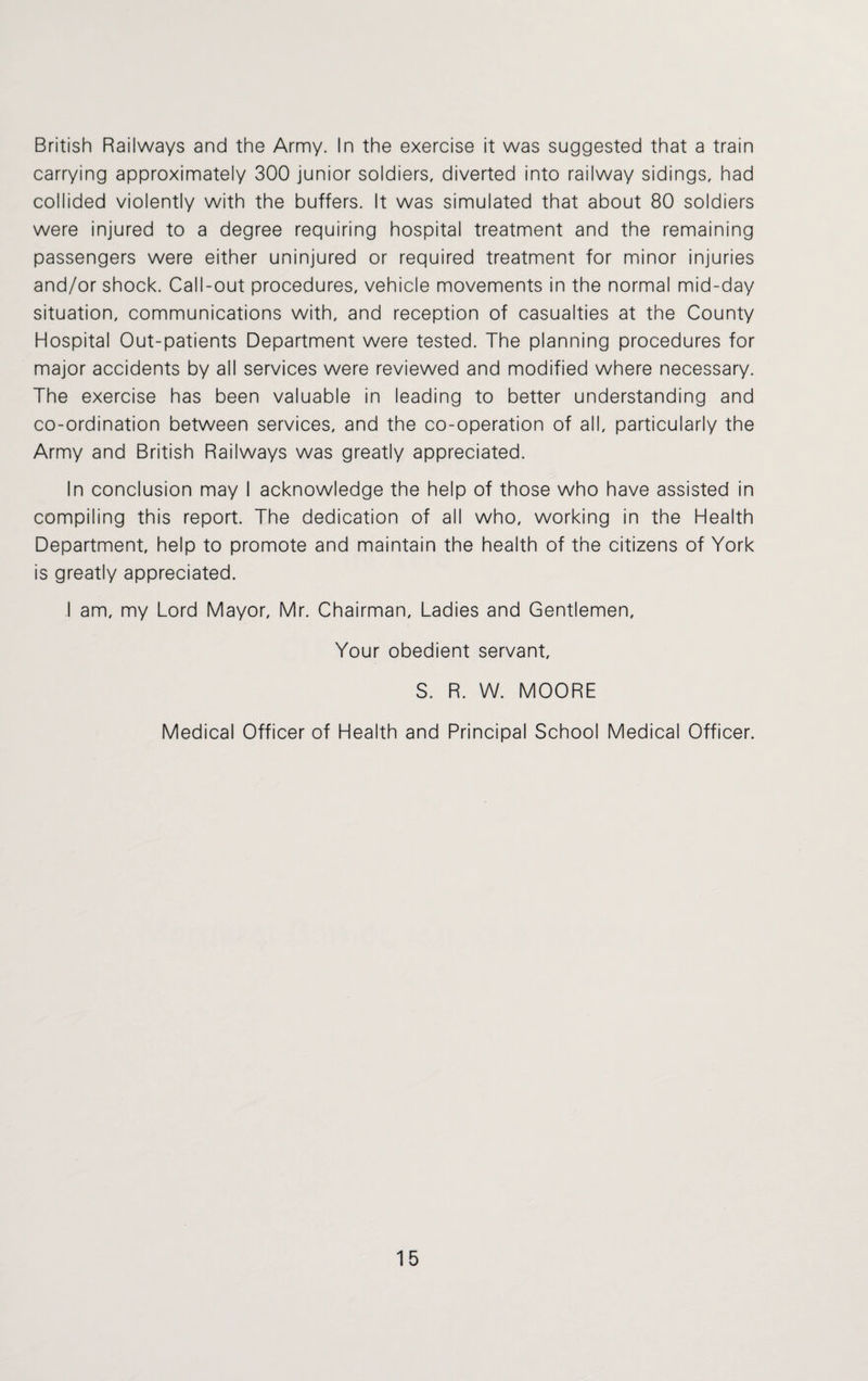 British Railways and the Army. In the exercise it was suggested that a train carrying approximately 300 junior soldiers, diverted into railway sidings, had collided violently with the buffers. It was simulated that about 80 soldiers were injured to a degree requiring hospital treatment and the remaining passengers were either uninjured or required treatment for minor injuries and/or shock. Call-out procedures, vehicle movements in the normal mid-day situation, communications with, and reception of casualties at the County Hospital Out-patients Department were tested. The planning procedures for major accidents by all services were reviewed and modified where necessary. The exercise has been valuable in leading to better understanding and co-ordination between services, and the co-operation of all, particularly the Army and British Railways was greatly appreciated. In conclusion may I acknowledge the help of those who have assisted in compiling this report. The dedication of all who, working in the Health Department, help to promote and maintain the health of the citizens of York is greatly appreciated. I am, my Lord Mayor, Mr. Chairman, Ladies and Gentlemen, Your obedient servant, S. R. W. MOORE Medical Officer of Health and Principal School Medical Officer.