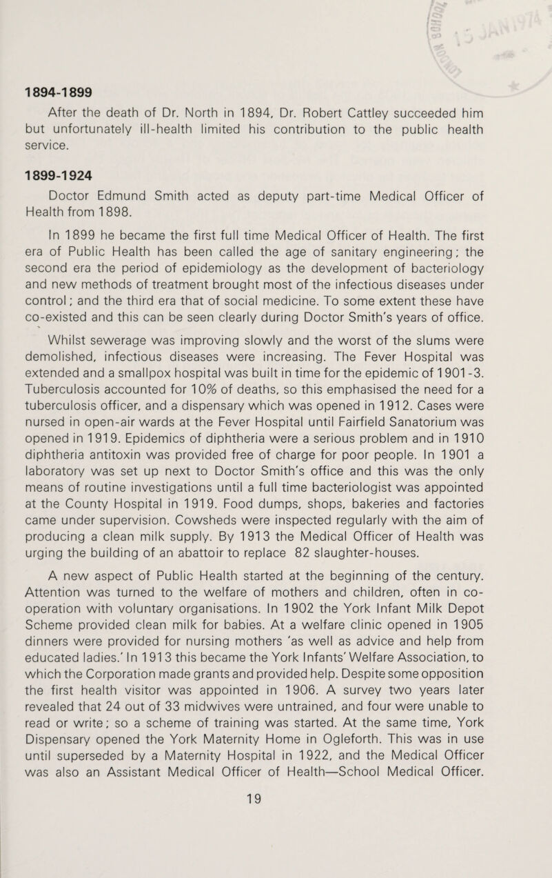 1894-1899 After the death of Dr. North in 1894, Dr. Robert Cattley succeeded him but unfortunately ill-health limited his contribution to the public health service. 1899-1924 Doctor Edmund Smith acted as deputy part-time Medical Officer of Health from 1 898. In 1899 he became the first full time Medical Officer of Health. The first era of Public Health has been called the age of sanitary engineering; the second era the period of epidemiology as the development of bacteriology and new methods of treatment brought most of the infectious diseases under control; and the third era that of social medicine. To some extent these have co-existed and this can be seen clearly during Doctor Smith's years of office. Whilst sewerage was improving slowly and the worst of the slums were demolished, infectious diseases were increasing. The Fever Hospital was extended and a smallpox hospital was built in time for the epidemic of 1 901 -3. Tuberculosis accounted for 10% of deaths, so this emphasised the need for a tuberculosis officer, and a dispensary which was opened in 1 91 2. Cases were nursed in open-air wards at the Fever Hospital until Fairfield Sanatorium was opened in 1919. Epidemics of diphtheria were a serious problem and in 1910 diphtheria antitoxin was provided free of charge for poor people. In 1901 a laboratory was set up next to Doctor Smith's office and this was the only means of routine investigations until a full time bacteriologist was appointed at the County Hospital in 1919. Food dumps, shops, bakeries and factories came under supervision. Cowsheds were inspected regularly with the aim of producing a clean milk supply. By 1913 the Medical Officer of Health was urging the building of an abattoir to replace 82 slaughter-houses. A new aspect of Public Health started at the beginning of the century. Attention was turned to the welfare of mothers and children, often in co¬ operation with voluntary organisations. In 1902 the York Infant Milk Depot Scheme provided clean milk for babies. At a welfare clinic opened in 1905 dinners were provided for nursing mothers 'as well as advice and help from educated ladies.' In 1913 this became the York Infants' Welfare Association, to which the Corporation made grants and provided help. Despite some opposition the first health visitor was appointed in 1906. A survey two years later revealed that 24 out of 33 midwives were untrained, and four were unable to read or write; so a scheme of training was started. At the same time, York Dispensary opened the York Maternity Home in Ogleforth. This was in use until superseded by a Maternity Hospital in 1922, and the Medical Officer was also an Assistant Medical Officer of Health—School Medical Officer.