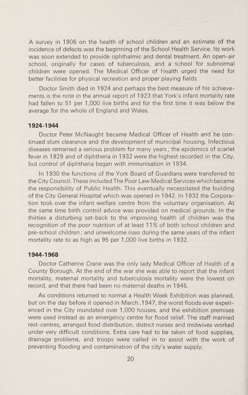 A survey in 1906 on the health of school children and an estimate of the incidence of defects was the beginning of the School Health Service. Its work was soon extended to provide ophthalmic and dental treatment. An open-air school, originally for cases of tuberculosis, and a school for subnormal children were opened. The Medical Officer of Health urged the need for better facilities for physical recreation and proper playing fields. Doctor Smith died in 1924 and perhaps the best measure of his achieve¬ ments is the note in the annual report of 1 923 that York's infant mortality rate had fallen to 51 per 1,000 live births and for the first time it was below the average for the whole of England and Wales. 1924-1944 Doctor Peter McNaught became Medical Officer of Health and he con¬ tinued slum clearance and the development of municipal housing. Infectious diseases remained a serious problem for many years; the epidemics of scarlet fever in 1 929 and of diphtheria in 1 932 were the highest recorded in the City, but control of diphtheria began with immunisation in 1934. In 1 930 the functions of the York Board of Guardians were transferred to the City Council. These included The Poor Law Medical Services which became the responsibility of Public Health. This eventually necessitated the building of the City General Hospital which was opened in 1 942. In 1 932 the Corpora¬ tion took over the infant welfare centre from the voluntary organisation. At the same time birth control advice was provided on medical grounds. In the thirties a disturbing set-back to the improving health of children was the recognition of the poor nutrition of at least 11 % of both school children and pre-school children; and unwelcome rises during the same years of the infant mortality rate to as high as 95 per 1,000 live births in 1932. 1944-1968 Doctor Catherine Crane was the only lady Medical Officer of Health of a County Borough. At the end of the war she was able to report that the infant mortality, maternal mortality and tuberculosis mortality were the lowest on record, and that there had been no maternal deaths in 1 945. As conditions returned to normal a Health Week Exhibition was planned, but on the day before it opened in March ,1 947, the worst floods ever experi¬ enced in the City inundated over 1,000 houses, and the exhibition premises were used instead as an emergency centre for flood relief. The staff manned rest-centres, arranged food distribution, district nurses and midwives worked under very difficult conditions. Extra care had to be taken of food supplies, drainage problems, and troops were called in to assist with the work of preventing flooding and contamination of the city's water supply.