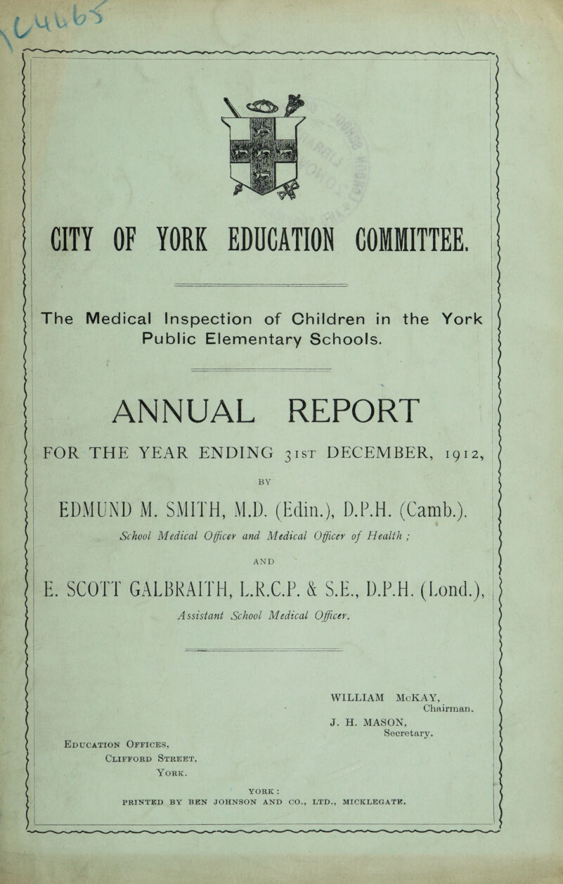 CITY OF YORK EDUCATION COMMITTEE. The Medical Inspection of Children in the York Public Elementary Schools. ANNUAL REPORT FOR THE YEAR ENDING 31ST DECEMBER, 1912, BY EDMUND M. SMITH, M.D. (Edin.), D.P.H. (Camb.). School Medical Officer and Medical Officer of Health ; AND E. SCOTT GALBRAITH, E.R.C.F. & S.E., D.P.H. (Pond.), Assistant School Medical Officer. Education Offices, Clifford Street, York. WILLIAM McKAY, Chairman. J. H. MASON, Secretary. YORK : PRINTED BY BEN JOHNSON AND CO., LTD., MICKLEGATE.