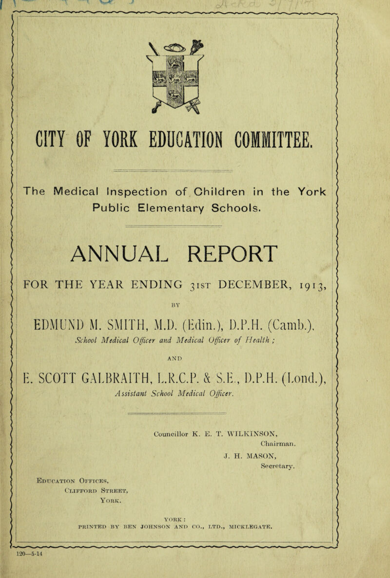 CITY OF YORK EDUCATION COMMITTEE. The Medical Inspection of Children in the York Public Elementary Schools. ANNUAL REPORT FOR THE YEAR ENDING 31ST DECEMBER, 1913, BY EDMUND M. SMITH, M.D. (Hdin.), D.P.H. (Camb.). School Medical Officer and Medical Officer of Health ; AND E. SCOTT GALBRAITH, L.R.C.P. & S.E., D.P.H. (Bond.), Assistant School Medical Officer. Councillor K. E. T. WILKINSON, Chairman. J. H. MASON, Secretary. Education Offices, Clifford Street, York. YORK : PRINTED BY REN JOHNSON AND CO., LTD., MICK LEGATE.