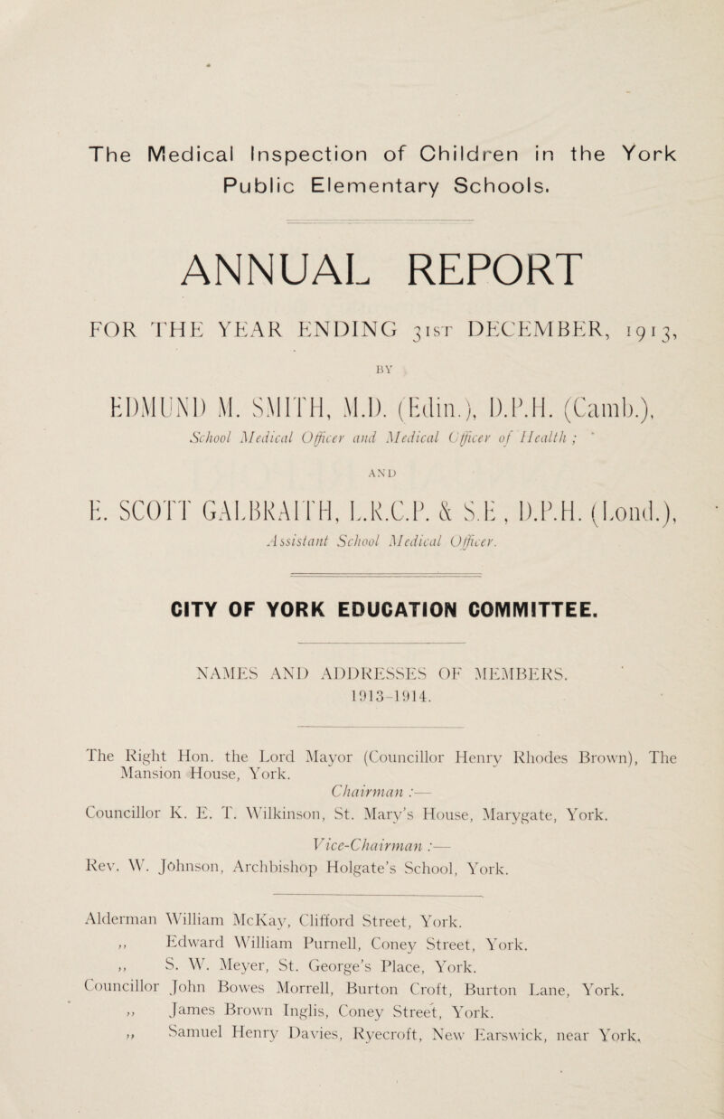 Public Elementary Schools. ANNUAL REPORT FOR THE YEAR ENDING 31ST DECEMBER, 1913, BY H DM UNI) M. SMITH, M.D. (Edin.), D.P.H. (Camb.), School Medical Officer and Medical Officer of Health ; AND H. SCOTT GALBRAITH, L.K.C.R. & S.H , D.P.H. (Loud.), Assistant School Medical Officer. CITY OF YORK EDUCATION COMMITTEE. NAMES AND ADDRESSES OF MEMBERS. 1913-1914. Ihe Right Hon. the Lord Mayor (Councillor Henry Rhodes Brown), The Mansion House, York. Chairman :— Councillor K. E. 1. Wilkinson, St. Mary’s House, Marygate, York. Vice-Chairman :— Rev. W. Johnson, Archbishop Holgate’s School, York. Alderman William McKay, Clifford Street, York. ,, Edward William Purnell, Coney Street, York. ,, S. W. Meyer, St. George’s Place, York. Councillor John Bowes Morrell, Burton Croft, Burton Lane, York. ,, James Brown Inglis, Coney Street, York. ,, Samuel Henry Davies, Ryecroft, New Ears wick, near York,