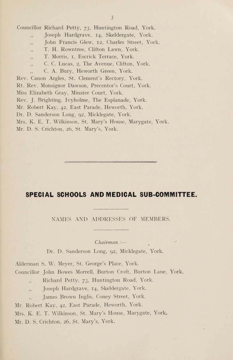Councillor Richard Petty, 73, Huntington Road, York. ,, Joseph Hardgrave, 14, Skeldergate, York. ,, John Francis Glew, 12, Charles Street, York. ,, T. H. Rowntree, Clifton Lawn, York. ,, T. Morris, 1, Escrick Terrace, York. ,, C. C. Lucas, 2, The Avenue, Clifton, York. ,, C. A. Bury, Heworth Green, York. Rev. Canon Argles, St. Clement’s Rectory, York. Rt. Rev. Monsigrior Dawson, Precentor’s Court, York. Miss Elizabeth Gray, Minster Court, York. Rev. J. Brighting, Ivyholme, The Esplanade, York. Mr. Robert Kay, 42, East Parade, Heworth, York. Dr. D. Sanderson Long, 92, Micklegate, York. Mrs. K. E. T. Wilkinson, St. Mary’s House, Marygate, York. Mr. D. S. Crichton, 26, St. Mary’s, York. SPECIAL SCHOOLS AND MEDICAL SUB-COMMITTEE. NAMES AND ADDRESSES OF MEMBERS. Chairman :— Dr. D. Sanderson Long, 92, Micklegate, York. Alderman S. W. Meyer, St. George’s Place, York. Councillor John Bowes Morrell, Burton Croft, Burton Lane, York. ,, Richard Petty, 73, Huntington Road, York. ,, Joseph Hardgrave, 14, Skeldergate, York. ,, James Brown Inglis, Coney Street, York. Mr. Robert Kay, 42, East Parade, Heworth, York. Mrs. K. E. T. Wilkinson, St. Mary’s House, Marygate, York. Mr. D. S. Crichton, 26, St. Mary’s, York.