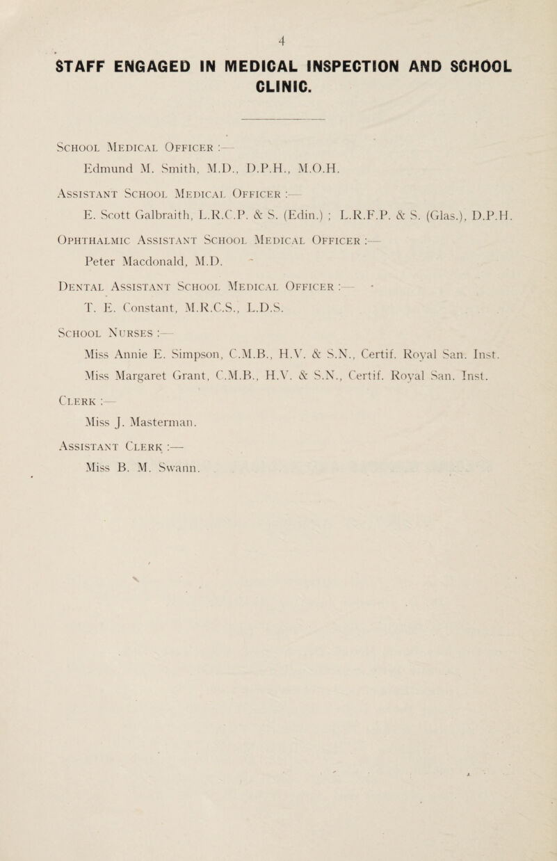 r STAFF ENGAGED IN MEDICAL INSPECTION AND SCHOOL CLINIC. School Medical Officer : Edmund M. Smith, M.D., D.P.H., M.O.H. Assistant School Medical Officer E. Scott Galbraith, L.R.C.P. & S. (Edin.) ; L.R.F.P. & S. (Glas.), D.P.H. Ophthalmic Assistant School Medical Officer : Peter Macdonald, M.D. Dental Assistant School Medical Officer — T. E. Constant, M.R.C.S., L.D.S. School Nurses Miss Annie E. Simpson, C.M.B., H.V. & S.N., Certif. Royal San. Inst. Miss Margaret Grant, C.M.B., HAS & S.N., Certif. Royal San. Inst. Clerk : Miss J. Masterman. Assistant Clerk :— Miss B. M. Swann.