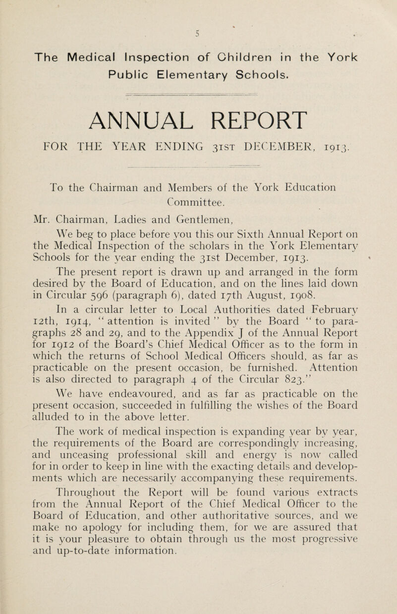 Public Elementary Schools. ANNUAL REPORT FOR THE YEAR ENDING 31ST DECEMBER, 1913. To the Chairman and Members of the York Education Committee. Mr. Chairman, Ladies and Gentlemen, We beg to place before you this our Sixth Annual Report on the Medical Inspection of the scholars in the York Elementary Schools for the year ending the 31st December, 1913. The present report is drawn up and arranged in the form desired by the Board of Education, and on the lines laid down in Circular 596 (paragraph 6), dated 17th August, 1908. In a circular letter to Local Authorities dated February 12th, 1914, “ attention is invited ” by the Board to para¬ graphs 28 and 29, and to the Appendix J of the Annual Report for 1912 of the Board’s Chief Medical Officer as to the form in which the returns of School Medical Officers should, as far as practicable on the present occasion, be furnished. Attention is also directed to paragraph 4 of the Circular 823.” We have endeavoured, and as far as practicable on the present occasion, succeeded in fulfilling the wishes of the Board alluded to in the above letter. The work of medical inspection is expanding year by year, the requirements of the Board are correspondingly increasing, and unceasing professional skill and energy is now called for in order to keep in line with the exacting details and develop¬ ments which are necessarily accompanying these requirements. Throughout the Report will be found various extracts from the Annual Report of the Chief Medical Officer to the Board of Education, and other authoritative sources, and we make no apology for including them, for we are assured that it is your pleasure to obtain through us the most progressive and up-to-date information.