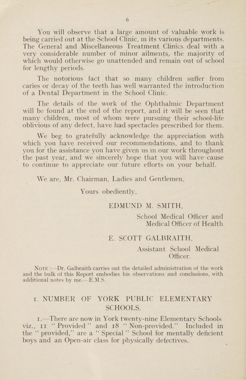 You will observe that a large amount of valuable work is being carried out at the School Clinic, in its various departments. The General and Miscellaneous Treatment Clinics deal with a very considerable number of minor ailments, the majority of which would otherwise go unattended and remain out of school for lengthy periods. The notorious fact that so many children suffer from caries or decay of the teeth has well warranted the introduction of a Dental Department in the School Clinic. The details of the work of the Ophthalmic Department will be found at the end of the report, and it will be seen that many children, most of whom were pursuing their school-life oblivious of any defect, have had spectacles prescribed for them. We beg to gratefully acknowledge the appreciation with which you have received our recommendations, and to thank you for the assistance you have given us in our work throughout the past year, and we sincerely hope that you will have cause to continue to appreciate our future efforts on your behalf. We are, Mr. Chairman, Ladies and Gentlemen, Yours obediently, EDMUND M. SMITH, School Medical Officer and Medical Officer of Health E. SCOTT GALBRAITH, Assistant School Medical Officer. Note Dr. Galbraith carries out the detailed administration of the work and the bulk of this Report embodies his observations and conclusions, with additional notes by me.—E.M.S. i. NUMBER OF YORK PUBLIC ELEMENTARY SCHOOLS. i.—There are now in York twenty-nine Elementary Schools viz., ii “ Provided ” and 18 “ Non-pro vided.” Included in the “ provided,” are a “ Special ” School for mentally deficient boys and an Open-air class for physically defectives.